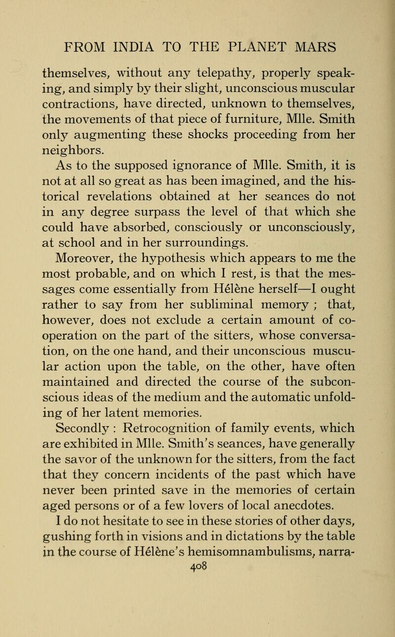 themselves, without any telepathy, properly speak- ing, and simply by their slight, unconscious muscular contractions, have directed, unknown to themselves, the movements of that piece of furniture. Mile. Smith only augmenting these shocks proceeding from her neighbors. As to the supposed ignorance of Mile. Smith, it is not at all so great as has been imagined, and the his- torical revelations obtained at her seances do not in any degree surpass the level of that which she could have absorbed, consciously or unconsciously, at school and in her surroundings. Moreover, the hypothesis which appears to me the most probable, and on which I rest, is that the mes- sages come essentially from Helene herself—I ought rather to say from her subliminal memory ; that, however, does not exclude a certain amount of co- operation on the part of the sitters, whose conversa- tion, on the one hand, and their unconscious muscu- lar action upon the table, on the other, have often maintained and directed the course of the subcon- scious ideas of the medium and the automatic unfold- ing of her latent memories. Secondly : Retrocognition of family events, which are exhibited in Mile. Smith's seances, have generally the savor of the unknown for the sitters, from the fact that they concern incidents of the past which have never been printed save in the memories of certain aged persons or of a few lovers of local anecdotes. 1 do not hesitate to see in these stories of other days, gushing forth in visions and in dictations by the table in the course of Helene's hemisomnambulisms, narra-