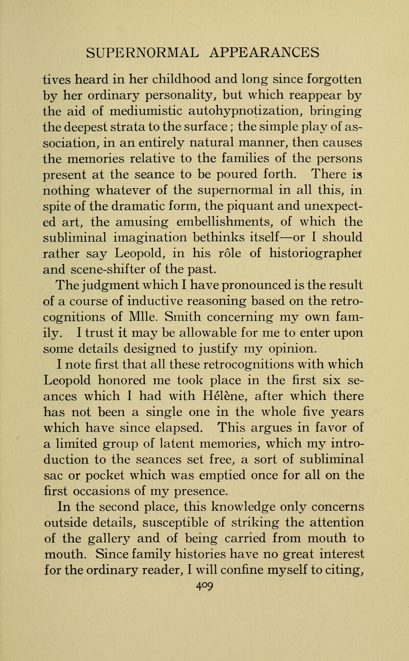lives heard in her childhood and long since forgotten by her ordinary personality, but which reappear by the aid of mediumistic autohypnotization, bringing the deepest strata to the surface; the simple play of as- sociation, in an entirely natural manner, then causes the memories relative to the families of the persons present at the seance to be poured forth. There is nothing whatever of the supernormal in all this, in spite of the dramatic form, the piquant and unexpect- ed art, the amusing embellishments, of which the subliminal imagination bethinks itself—or 1 should rather say Leopold, in his role of historiographei and scene-shifter of the past. The judgment which I have pronounced is the result of a course of inductive reasoning based on the retro- cognitions of Mile. Smith concerning my own fam- ily. 1 trust it may be allowable for me to enter upon some details designed to justify my opinion. I note first that all these retrocognitions with which Leopold honored me took place in the first six se- ances which I had with Helene, after which there has not been a single one in the whole five years which have since elapsed. This argues in favor of a limited group of latent memories, which my intro- duction to the seances set free, a sort of subliminal sac or pocket which was emptied once for all on the first occasions of my presence. In the second place, this knowledge only concerns outside details, susceptible of striking the attention of the gallery and of being carried from mouth to mouth. Since family histories have no great interest for the ordinary reader, I will confine myself to citing,