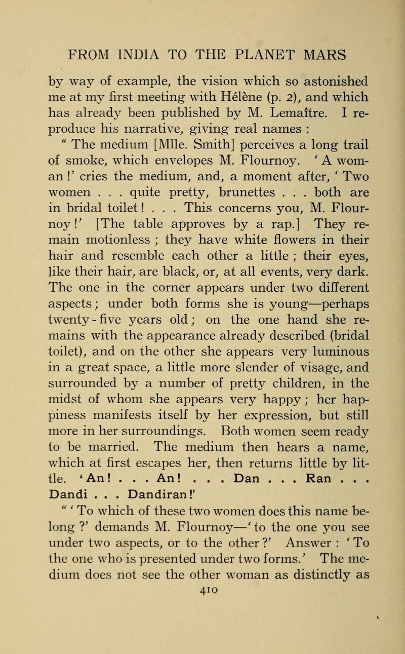 by way of example, the vision which so astonished me at my first meeting with Helene (p. 2), and which has alreadj^ been pubHshed by M. Lemaitre. 1 re- produce his narrative, giving real names :  The medium [Mile. Smith] perceives a long trail of smoke, which envelopes M. Flournoy. ' A wom- an !' cries the medium, and, a moment after, ' Two women . . . quite pretty, brunettes . . . both are in bridal toilet! . . . This concerns you, M. Flour- noy!' [The table approves by a rap.] They re- main motionless ; they have white flowers in their hair and resemble each other a little ; their eyes, like their hair, are black, or, at all events, very dark. The one in the corner appears under two different aspects; under both forms she is young—perhaps twenty - five years old; on the one hand she re- mains with the appearance already described (bridal toilet), and on the other she appears very luminous in a great space, a little more slender of visage, and surrounded by a number of pretty children, in the midst of whom she appears very happy; her hap- piness manifests itself by her expression, but still more in her surroundings. Both women seem ready to be married. The medium then hears a name, which at first escapes her, then returns little by lit- tle. *An! . . .An! . . . Dan . . . Ran . . . Dandi . . . Dandiran!'  ' To which of these two women does this name be- long T demands M. Flournoy—' to the one you see under two aspects, or to the other ?' Answer : ' To the one who is presented under two forms.' The me- dium does not see the other woman as distinctly as