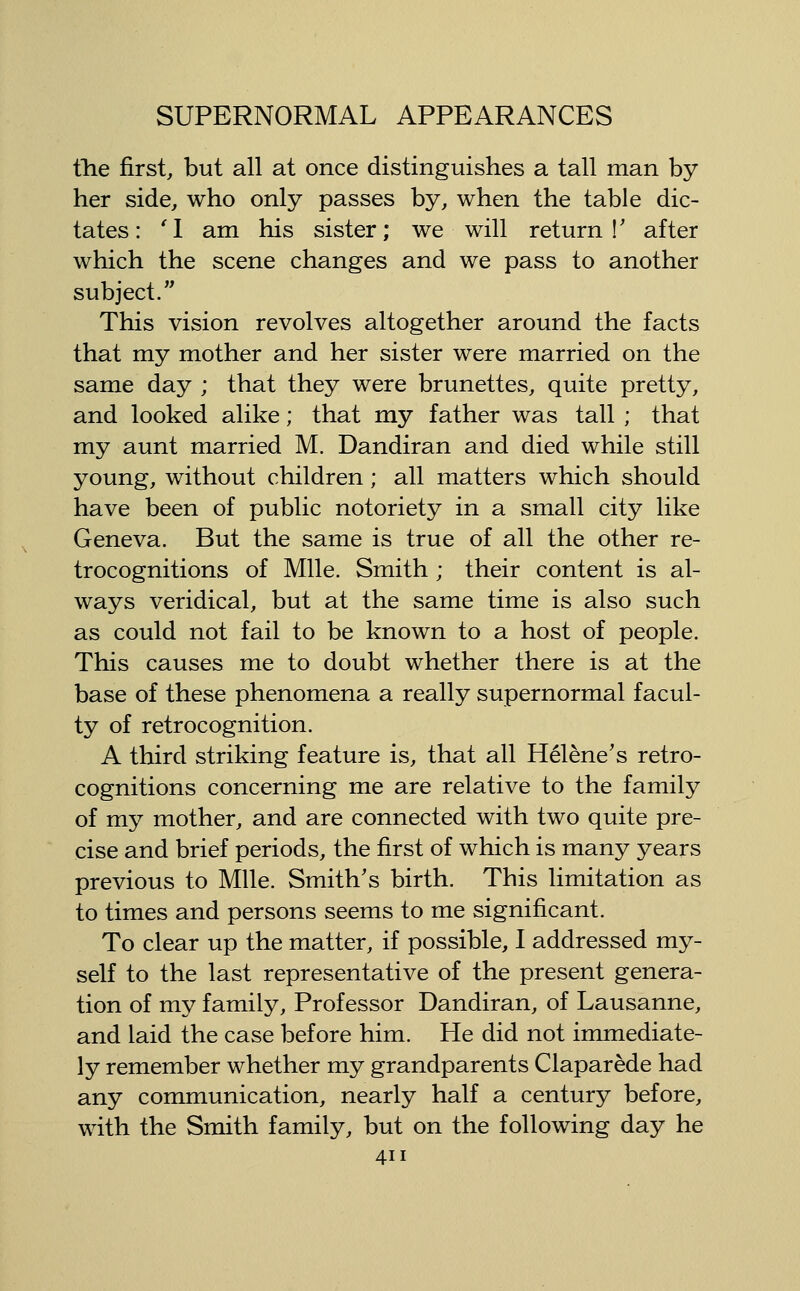 fhe first, but all at once distinguishes a tall man by her side, who only passes by, when the table dic- tates: '1 am his sister; we will return!' after which the scene changes and we pass to another subject. This vision revolves altogether around the facts that my mother and her sister were married on the same day ; that they were brunettes, quite pretty, and looked alike; that my father was tall ; that my aunt married M. Dandiran and died while still young, without children; all matters which should have been of public notoriety in a small city like Geneva. But the same is true of all the other re- trocognitions of Mile. Smith; their content is al- ways veridical, but at the same time is also such as could not fail to be known to a host of people. This causes me to doubt whether there is at the base of these phenomena a really supernormal facul- ty of retrocognition. A third striking feature is, that all Helene's retro- cognitions concerning me are relative to the family of my mother, and are connected with two quite pre- cise and brief periods, the first of which is many years previous to Mile. Smith's birth. This limitation as to times and persons seems to me significant. To clear up the matter, if possible, I addressed my- self to the last representative of the present genera- tion of my family. Professor Dandiran, of Lausanne, and laid the case before him. He did not immediate- ly remember whether my grandparents Claparede had any communication, nearly half a century before, with the Smith family, but on the following day he