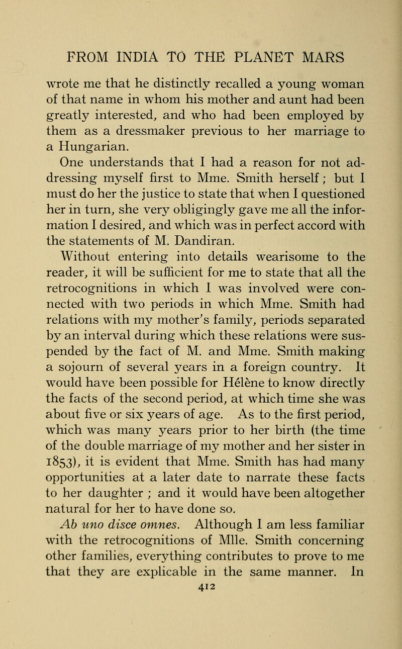 wrote me that he distinctly recalled a young woman of that name in whom his mother and aunt had been greatly interested, and who had been employed by them as a dressmaker previous to her marriage to a Hungarian. One understands that I had a reason for not ad- dressing myself first to Mme. Smith herself; but 1 must do her the justice to state that when I questioned her in turn, she very obligingly gave me all the infor- mation I desired, and which was in perfect accord with the statements of M. Dandiran. Without entering into details wearisome to the reader, it will be sufficient for me to state that all the retrocognitions in which 1 was involved were con- nected with two periods in which Mme. Smith had relations with my mother's family, periods separated by an interval during which these relations were sus- pended by the fact of M. and Mme. Smith making a sojourn of several years in a foreign country. It would have been possible for Helene to know directly the facts of the second period, at which time she was about five or six years of age. As to the first period, which was many years prior to her birth (the time of the double marriage of my mother and her sister in 1853), it is evident that Mme. Smith has had many opportunities at a later date to narrate these facts to her daughter ; and it would have been altogether natural for her to have done so. Ab uno disce omnes. Although 1 am less familiar with the retrocognitions of Mile. Smith concerning other families, everything contributes to prove to me that they are explicable in the same manner. In
