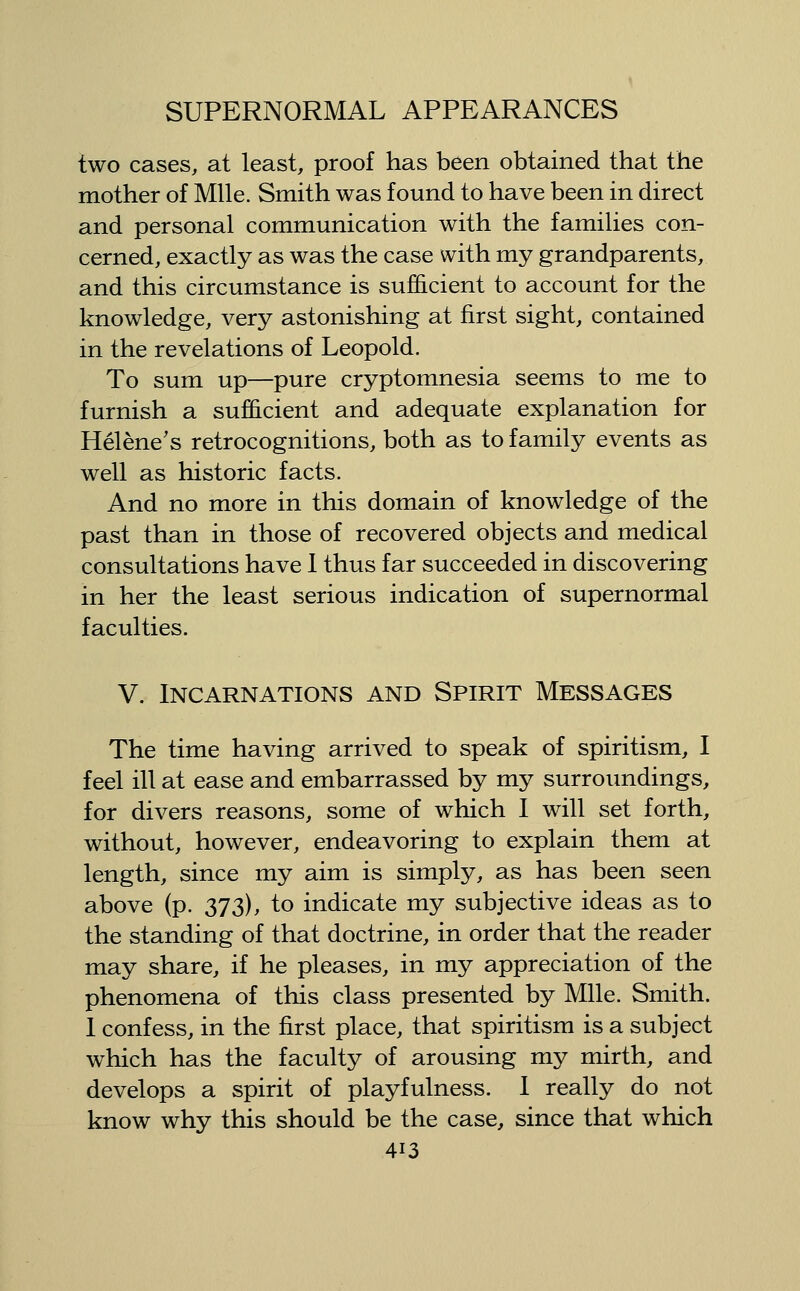 two cases, at least, proof has been obtained that the mother of Mile. Smith was found to have been in direct and personal communication with the families con- cerned, exactly as was the case with my grandparents, and this circumstance is sufficient to account for the knowledge, very astonishing at first sight, contained in the revelations of Leopold. To sum up—pure cryptomnesia seems to me to furnish a sufficient and adequate explanation for Helene's retrocognitions, both as to family events as well as historic facts. And no more in this domain of knowledge of the past than in those of recovered objects and medical consultations have 1 thus far succeeded in discovering in her the least serious indication of supernormal faculties. V. Incarnations and Spirit Messages The time having arrived to speak of spiritism, I feel ill at ease and embarrassed by my surroundings, for divers reasons, some of which I will set forth, without, however, endeavoring to explain them at length, since my aim is simply, as has been seen above (p. 373), to indicate my subjective ideas as to the standing of that doctrine, in order that the reader may share, if he pleases, in my appreciation of the phenomena of this class presented by Mile. Smith. 1 confess, in the first place, that spiritism is a subject which has the faculty of arousing my mirth, and develops a spirit of playfulness. 1 really do not know why this should be the case, since that which