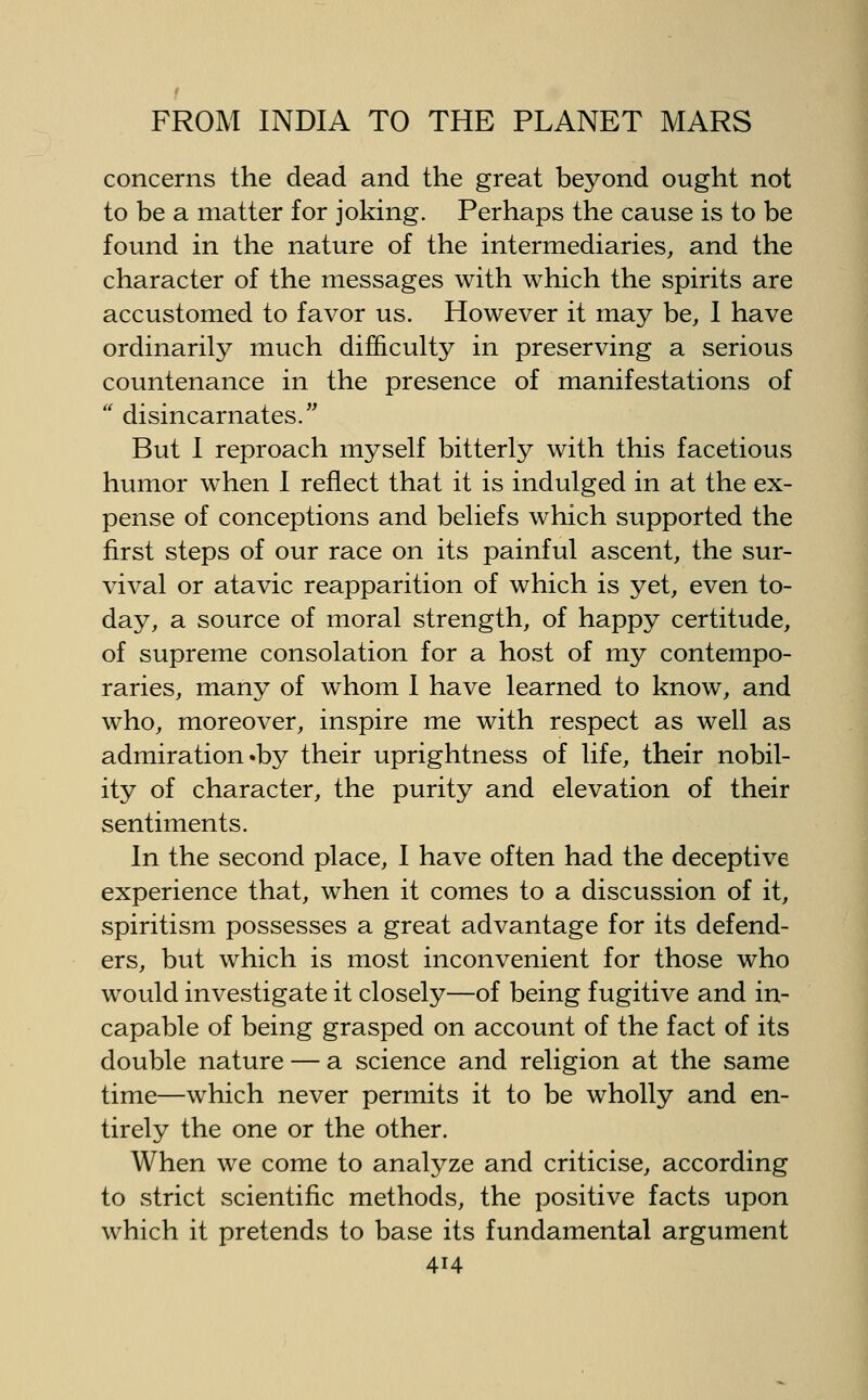 concerns the dead and the great beyond ought not to be a matter for joking. Perhaps the cause is to be found in the nature of the intermediaries, and the character of the messages with which the spirits are accustomed to favor us. However it may be, 1 have ordinarily much difficuUy in preserving a serious countenance in the presence of manifestations of  disincarnates. But I reproach myself bitterly with this facetious humor when 1 reflect that it is indulged in at the ex- pense of conceptions and beliefs which supported the first steps of our race on its painful ascent, the sur- vival or atavic reapparition of which is yet, even to- day, a source of moral strength, of happy certitude, of supreme consolation for a host of my contempo- raries, many of whom 1 have learned to know, and who, moreover, inspire me with respect as well as admiration •by their uprightness of life, their nobil- ity of character, the purity and elevation of their sentiments. In the second place, I have often had the deceptive experience that, when it comes to a discussion of it, spiritism possesses a great advantage for its defend- ers, but which is most inconvenient for those who would investigate it closely—of being fugitive and in- capable of being grasped on account of the fact of its double nature — a science and religion at the same time—which never permits it to be wholly and en- tirely the one or the other. When we come to analyze and criticise, according to strict scientific methods, the positive facts upon which it pretends to base its fundamental argument