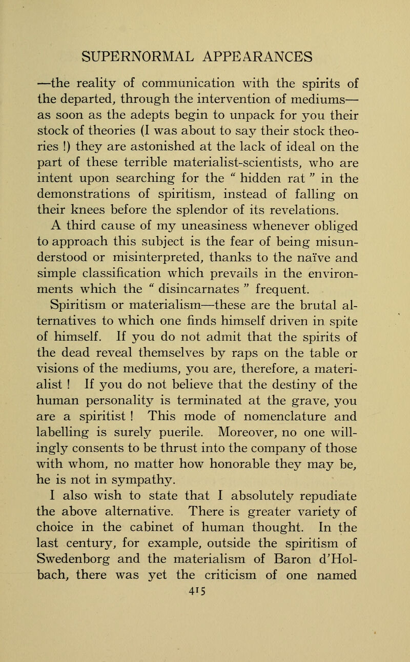 —the reality of communication with the spirits of the departed, through the intervention of mediums— as soon as the adepts begin to tmpack for you their stock of theories (I was about to say their stock theo- ries !) they are astonished at the lack of ideal on the part of these terrible materialist-scientists, who are intent upon searching for the '' hidden rat  in the demonstrations of spiritism, instead of falling on their knees before the splendor of its revelations. A third cause of my uneasiness whenever obliged to approach this subject is the fear of being misun- derstood or misinterpreted, thanks to the naive and simple classification which prevails in the environ- ments which the  disincarnates  frequent. Spiritism or materialism—these are the brutal al- ternatives to which one finds himself driven in spite of himself. If you do not admit that the spirits of the dead reveal themselves by raps on the table or visions of the mediums, you are, therefore, a materi- alist ! If you do not believe that the destiny of the human personality is terminated at the grave, you are a spiritist ! This mode of nomenclature and labelling is surely puerile. Moreover, no one will- ingly consents to be thrust into the company of those with whom, no matter how honorable they may be, he is not in sympathy. I also wish to state that I absolutely repudiate the above alternative. There is greater variety of choice in the cabinet of human thought. In the last century, for example, outside the spiritism of Swedenborg and the materialism of Baron d'Hol- bach, there was yet the criticism of one named
