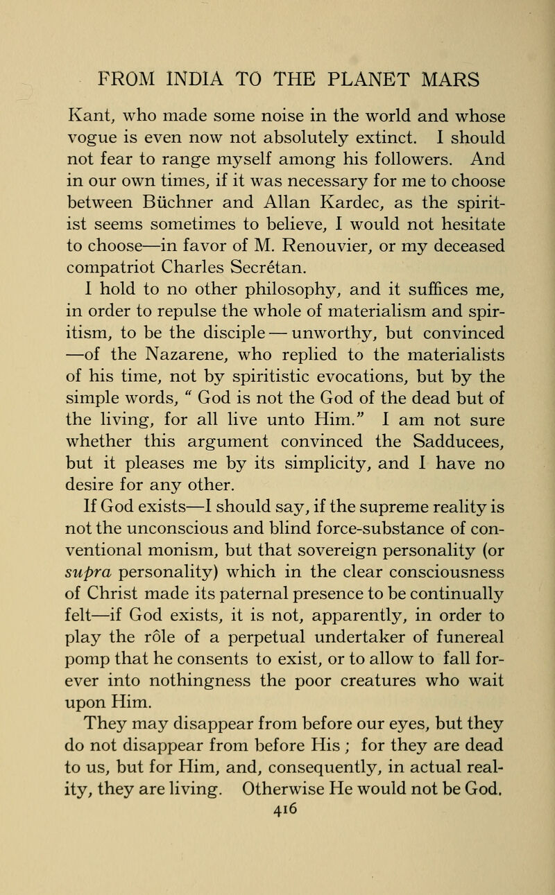 Kant, who made some noise in the world and whose vogue is even now not absolutely extinct. I should not fear to range myself among his followers. And in our own times, if it was necessary for me to choose between Biichner and Allan Kardec, as the spirit- ist seems sometimes to believe, I would not hesitate to choose—in favor of M. Renouvier, or my deceased compatriot Charles Secretan. I hold to no other philosophy, and it suffices me, in order to repulse the whole of materialism and spir- itism, to be the disciple — unworthy, but convinced —of the Nazarene, who replied to the materialists of his time, not by spiritistic evocations, but by the simple words, '' God is not the God of the dead but of the living, for all live unto Him. I am not sure whether this argument convinced the Sadducees, but it pleases me by its simplicity, and 1 have no desire for any other. If God exists—1 should say, if the supreme reality is not the unconscious and blind force-substance of con- ventional monism, but that sovereign personality (or supra personality) which in the clear consciousness of Christ made its paternal presence to be continually felt—if God exists, it is not, apparently, in order to play the role of a perpetual undertaker of funereal pomp that he consents to exist, or to allow to fall for- ever into nothingness the poor creatures who wait upon Him. They may disappear from before our eyes, but they do not disappear from before His ; for they are dead to us, but for Him, and, consequently, in actual real- ity, they are living. Otherwise He would not be God.