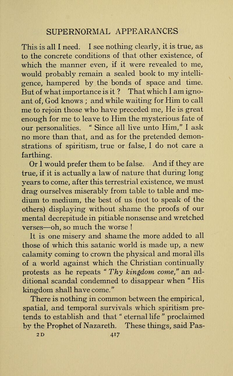 This is all I need. I see nothing clearly, it is true, as to the concrete conditions of that other existence, of which the manner even, if it were revealed to me, would probably remain a sealed book to my intelli- gence, hampered by the bonds of space and time. But of what importance is it ? That which I am igno- ant of, God knows ; and while waiting for Him to call me to rejoin those who have preceded me. He is great enough for me to leave to Him the mysterious fate of our personalities.  Since all live unto Him, I ask no more than that, and as for the pretended demon- strations of spiritism, true or false, I do not care a farthing. Or 1 would prefer them to be false. And if they are true, if it is actually a law of nature that during long years to come, after this terrestrial existence, we must drag ourselves miserably from table to table and me- dium to medium, the best of us (not to speak of the others) displaying without shame the proofs of our mental decrepitude in pitiable nonsense and wretched verses—oh, so much the worse ! It is one misery and shame the more added to all those of which this satanic world is made up, a new calamity coming to crown the physical and moral ills of a world against which the Christian continually protests as he repeats  Thy kingdom come, an ad- ditional scandal condemned to disappear when  His kingdom shall have come. There is nothing in common between the empirical, spatial, and temporal survivals which spiritism pre- tends to establish and that'' eternal life  proclaimed by the Prophet of Nazareth. These things, said Pas-