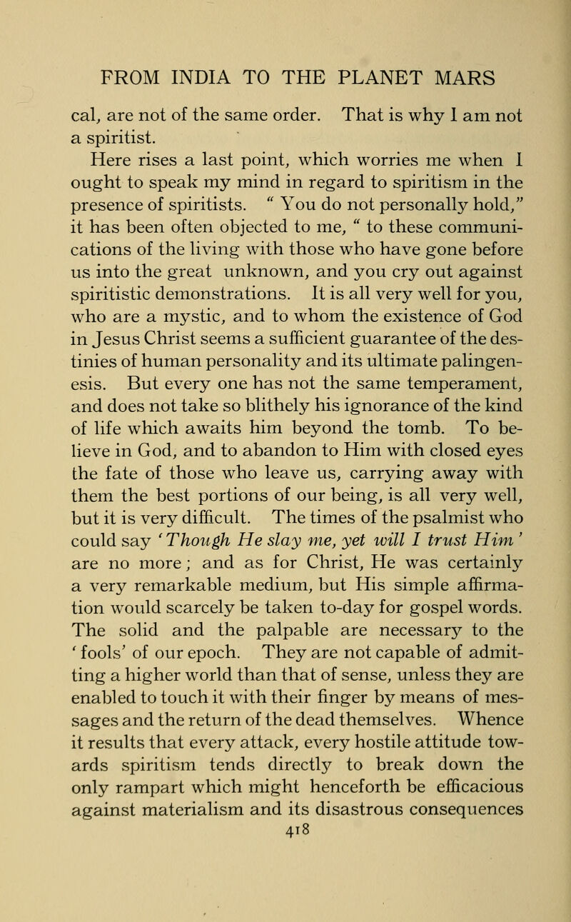 cal, are not of the same order. That is why I am not a spiritist. Here rises a last point, which worries me when I ought to speak my mind in regard to spiritism in the presence of spiritists. '' You do not personally hold, it has been often objected to me,  to these communi- cations of the living with those who have gone before us into the great unknown, and you cry out against spiritistic demonstrations. It is all very well for you, who are a mystic, and to whom the existence of God in Jesus Christ seems a sufficient guarantee of the des- tinies of human personality and its ultimate palingen- esis. But every one has not the same temperament, and does not take so blithely his ignorance of the kind of life which awaits him beyond the tomb. To be- lieve in God, and to abandon to Him with closed eyes the fate of those who leave us, carrying away with them the best portions of our being, is all very well, but it is very difficult. The times of the psalmist who could say ' Though He slay me, yet will I trust Him ' are no more; and as for Christ, He was certainly a very remarkable medium, but His simple affirma- tion would scarcely be taken to-day for gospel words. The solid and the palpable are necessary to the ' fools' of our epoch. They are not capable of admit- ting a higher world than that of sense, unless they are enabled to touch it with their finger by means of mes- sages and the return of the dead themselves. Whence it results that every attack, every hostile attitude tow- ards spiritism tends directly to break down the only rampart which might henceforth be efficacious against materialism and its disastrous consequences