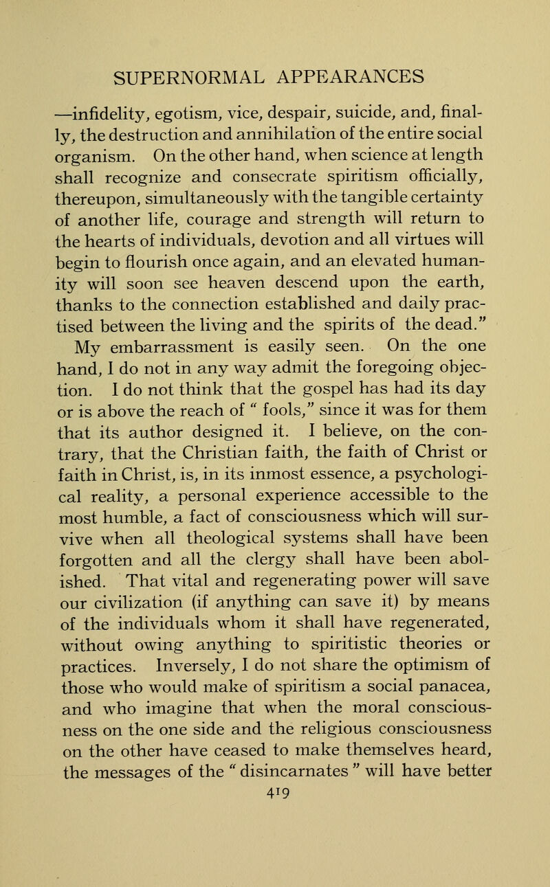 —infidelity, egotism, vice, despair, suicide, and, final- ly, the destruction and annihilation of the entire social organism. On the other hand, when science at length shall recognize and consecrate spiritism ojHicially, thereupon, simultaneously with the tangible certainty of another life, courage and strength will return to the hearts of individuals, devotion and all virtues will begin to flourish once again, and an elevated human- ity will soon see heaven descend upon the earth, thanks to the connection established and daily prac- tised between the living and the spirits of the dead. My embarrassment is easily seen. On the one hand, 1 do not in any way admit the foregoing objec- tion. I do not think that the gospel has had its day or is above the reach of '' fools, since it was for them that its author designed it. I believe, on the con- trary, that the Christian faith, the faith of Christ or faith in Christ, is, in its inmost essence, a psychologi- cal reality, a personal experience accessible to the most humble, a fact of consciousness which will sur- vive when all theological systems shall have been forgotten and all the clergy shall have been abol- ished. That vital and regenerating power will save our civilization (if anything can save it) by means of the individuals whom it shall have regenerated, without owing anything to spiritistic theories or practices. Inversely, I do not share the optimism of those who would make of spiritism a social panacea, and who imagine that when the moral conscious- ness on the one side and the religious consciousness on the other have ceased to make themselves heard, the messages of the  disincarnates  will have better