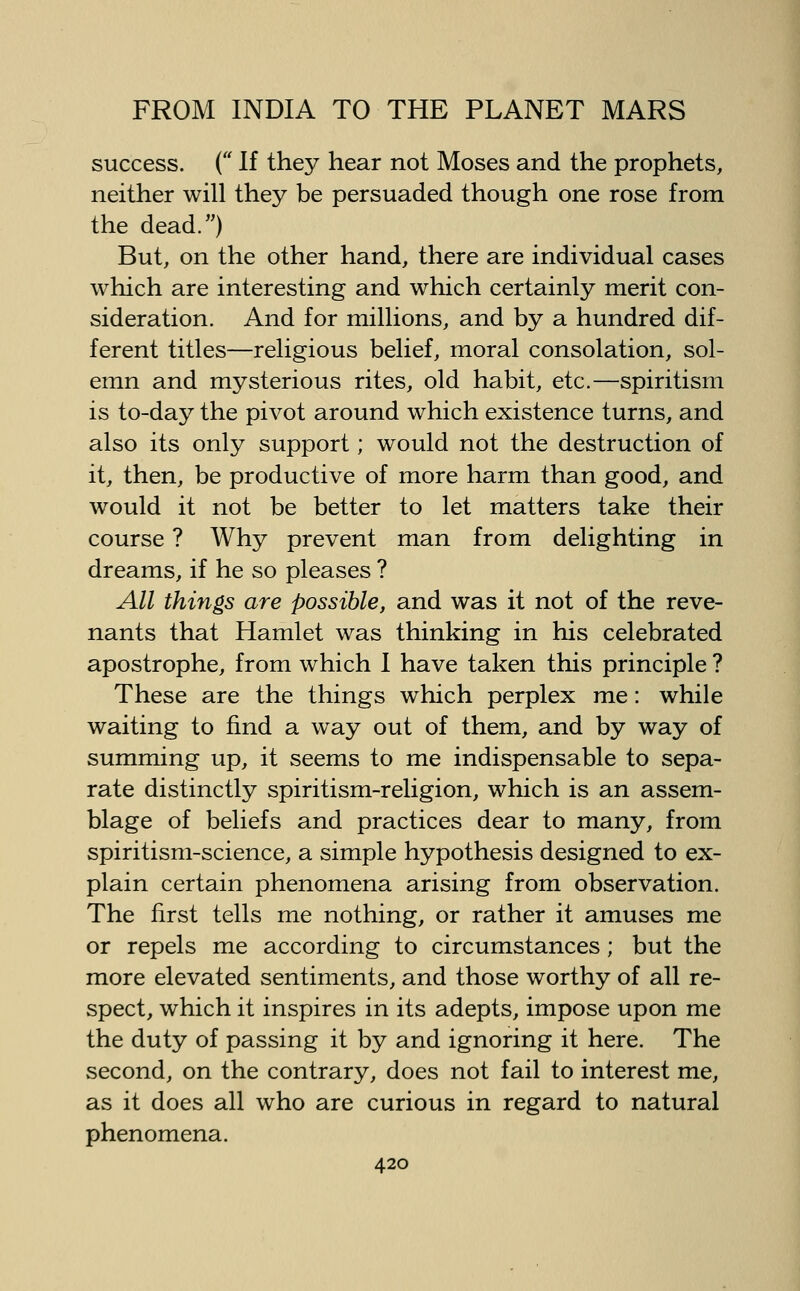 success. ( If they hear not Moses and the prophets, neither will they be persuaded though one rose from the dead.) But, on the other hand, there are individual cases which are interesting and which certainly merit con- sideration. And for millions, and by a hundred dif- ferent titles—religious belief, moral consolation, sol- emn and mysterious rites, old habit, etc.—spiritism is to-day the pivot around which existence turns, and also its only support; would not the destruction of it, then, be productive of more harm than good, and would it not be better to let matters take their course ? Why prevent man from delighting in dreams, if he so pleases ? All things are possible, and was it not of the reve- nants that Hamlet was thinking in his celebrated apostrophe, from which I have taken this principle ? These are the things which perplex me: while waiting to find a way out of them, and by way of summing up, it seems to me indispensable to sepa- rate distinctly spiritism-religion, which is an assem- blage of beliefs and practices dear to many, from spiritism-science, a simple hypothesis designed to ex- plain certain phenomena arising from observation. The first tells me nothing, or rather it amuses me or repels me according to circumstances; but the more elevated sentiments, and those worthy of all re- spect, which it inspires in its adepts, impose upon me the duty of passing it by and ignoring it here. The second, on the contrary, does not fail to interest me, as it does all who are curious in regard to natural phenomena.