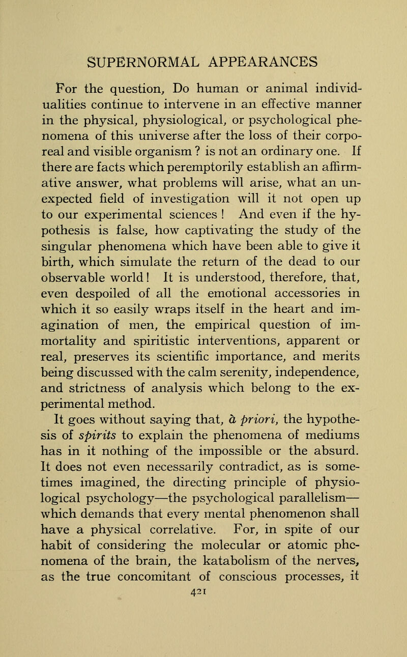 For the question. Do human or animal individ- uaUties continue to intervene in an effective manner in the physical, physiological, or psychological phe- nomena of this universe after the loss of their corpo- real and visible organism ? is not an ordinary one. If there are facts which peremptorily establish an affirm- ative answer, what problems will arise, what an un- expected field of investigation will it not open up to our experimental sciences ! And even if the hy- pothesis is false, how captivating the study of the singular phenomena which have been able to give it birth, which simulate the return of the dead to our observable world! It is understood, therefore, that, even despoiled of all the emotional accessories in which it so easily wraps itself in the heart and im- agination of men, the empirical question of im- mortality and spiritistic interventions, apparent or real, preserves its scientific importance, and merits being discussed with the calm serenity, independence, and strictness of analysis which belong to the ex- perimental method. It goes without saying that, a priori, the hypothe- sis of spirits to explain the phenomena of mediums has in it nothing of the impossible or the absurd. It does not even necessarily contradict, as is some- times imagined, the directing principle of physio- logical psychology—the psychological parallelism— which demands that every mental phenomenon shall have a physical correlative. For, in spite of our habit of considering the molecular or atomic phe- nomena of the brain, the katabolism of the nerves, as the true concomitant of conscious processes, it