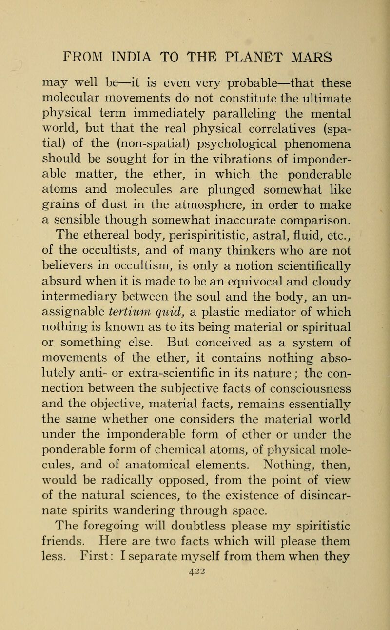 may well be—it is even very probable—that these molecular movements do not constitute the ultimate ph^^sical term immediately paralleling the mental world, but that the real physical correlatives (spa- tial) of the (non-spatial) psychological phenomena should be sought for in the vibrations of imponder- able matter, the ether, in which the ponderable atoms and molecules are plunged somewhat like grains of dust in the atmosphere, in order to make a sensible though somewhat inaccurate comparison. The ethereal body, perispiritistic, astral, fluid, etc., of the occultists, and of many thinkers who are not believers in occultism, is only a notion scientifically absurd when it is made to be an equivocal and cloudy intermediary between the soul and the body, an un- assignable tertium quid, a plastic mediator of which nothing is known as to its being material or spiritual or something else. But conceived as a system of movements of the ether, it contains nothing abso- lutely anti- or extra-scientific in its nature; the con- nection between the subjective facts of consciousness and the objective, material facts, remains essentially the same whether one considers the material world under the imponderable form of ether or under the ponderable form of chemical atoms, of physical mole- cules, and of anatomical elements. Nothing, then, would be radically opposed, from the point of view of the natural sciences, to the existence of disincar- nate spirits wandering through space. The foregoing will doubtless please my spiritistic friends. ?Iere are two facts which will please them less. First: I separate myself from them when they