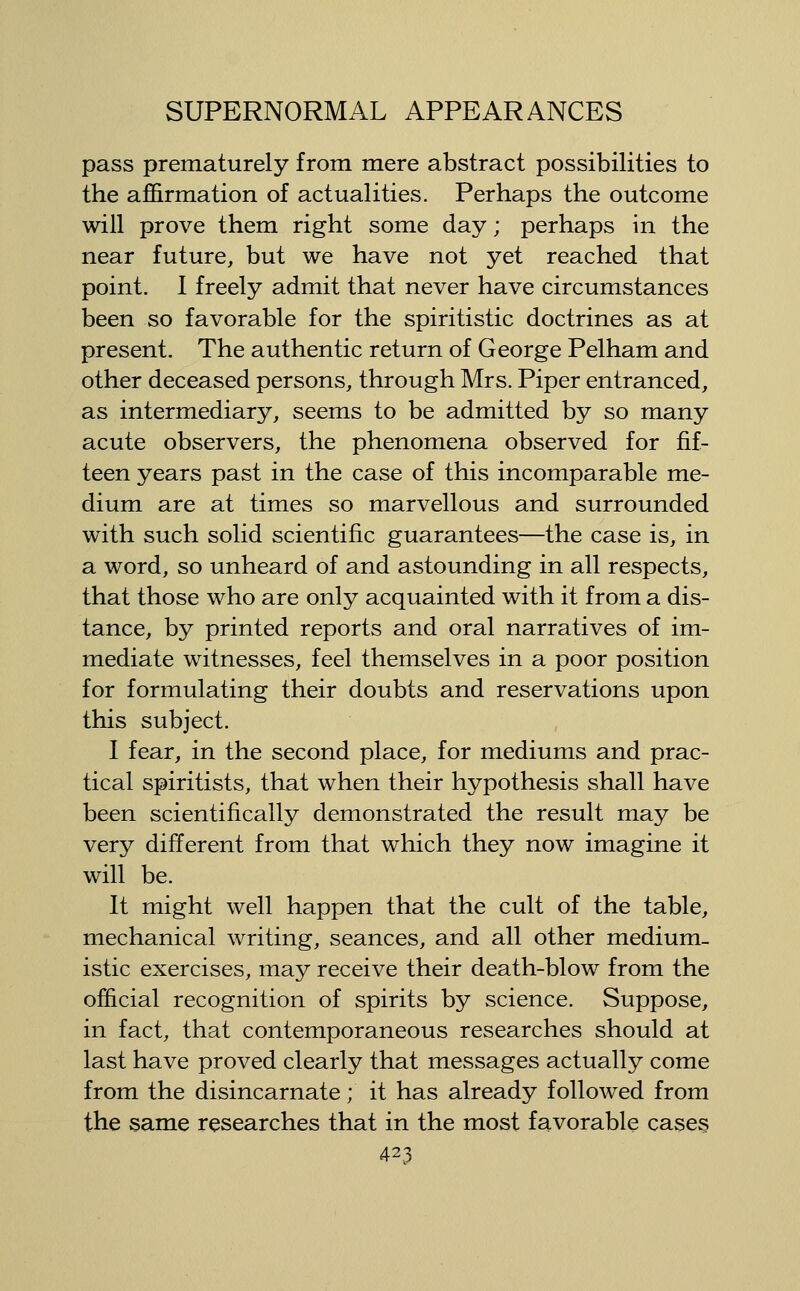 pass prematurely from mere abstract possibilities to the affirmation of actualities. Perhaps the outcome will prove them right some day; perhaps in the near future, but we have not yet reached that point. 1 freely admit that never have circumstances been so favorable for the spiritistic doctrines as at present. The authentic return of George Pelham and other deceased persons, through Mrs. Piper entranced, as intermediary, seems to be admitted by so many acute observers, the phenomena observed for fif- teen years past in the case of this incomparable me- dium are at times so marvellous and surrounded with such solid scientific guarantees—the case is, in a word, so unheard of and astounding in all respects, that those who are only acquainted with it from a dis- tance, by printed reports and oral narratives of im- mediate witnesses, feel themselves in a poor position for formulating their doubts and reservations upon this subject. I fear, in the second place, for mediums and prac- tical spiritists, that when their hypothesis shall have been scientifically demonstrated the result may be very different from that which they now imagine it will be. It might well happen that the cult of the table, mechanical writing, seances, and all other medium- istic exercises, may receive their death-blow from the official recognition of spirits by science. Suppose, in fact, that contemporaneous researches should at last have proved clearly that messages actually come from the disincarnate; it has already followed from the same researches that in the most favorable cases
