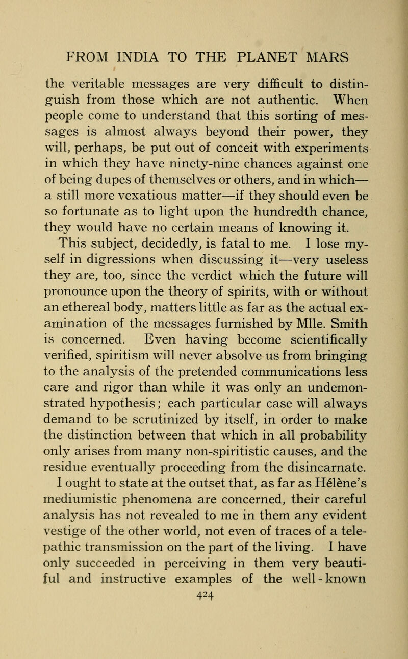the veritable messages are very difficult to distin- guish from those which are not authentic. When people come to understand that this sorting of mes- sages is almost always beyond their power, they will, perhaps, be put out of conceit with experiments in which they have ninety-nine chances against one of being dupes of themselves or others, and in which— a still more vexatious matter—if they should even be so fortunate as to light upon the hundredth chance, they would have no certain means of knowing it. This subject, decidedly, is fatal to me. I lose my- self in digressions when discussing it—very useless they are, too, since the verdict which the future will pronounce upon the theory of spirits, with or without an ethereal body, matters little as far as the actual ex- amination of the messages furnished by Mile. Smith is concerned. Even having become scientifically verified, spiritism will never absolve us from bringing to the analysis of the pretended communications less care and rigor than while it was only an undemon- strated hypothesis; each particular case will always demand to be scrutinized by itself, in order to make the distinction between that which in all probability only arises from many non-spiritistic causes, and the residue eventually proceeding from the disincarnate. 1 ought to state at the outset that, as far as H^lene's mediumistic phenomena are concerned, their careful analysis has not revealed to me in them any evident vestige of the other world, not even of traces of a tele- pathic transmission on the part of the Uving. 1 have only succeeded in perceiving in them very beauti- ful and instructive examples of the well-known