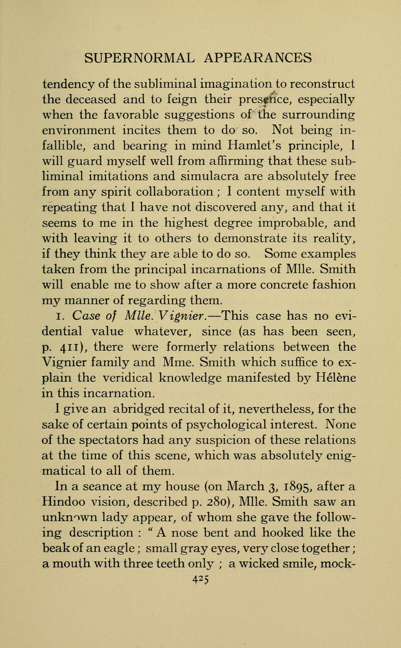 tendency of the subliminal imagination to reconstruct the deceased and to feign their pres^fice, especially when the favorable suggestions of the surrounding environment incites them to do' so. Not being in- fallible, and bearing in mind Hamlet's principle, I will guard myself well from affirming that these sub- liminal imitations and simulacra are absolutely free from any spirit collaboration; I content myself with repeating that 1 have not discovered any, and that it seems to me in the highest degree improbable, and with leaving it to others to demonstrate its reality, if they think they are able to do so. Some examples taken from the principal incarnations of Mile. Smith will enable me to show after a more concrete fashion my manner of regarding them. I. Case of Mile. Vignier.—This case has no evi- dential value whatever, since (as has been seen, p. 411), there were formerly relations between the Vignier family and Mme. Smith which suffice to ex- plain the veridical knowledge manifested by Hel^ne in this incarnation. 1 give an abridged recital of it, nevertheless, for the sake of certain points of psychological interest. None of the spectators had any suspicion of these relations at the time of this scene, which was absolutely enig- matical to all of them. In a seance at my house (on March 3, 1895, after a Hindoo vision, described p. 280), Mile. Smith saw an unknown lady appear, of whom she gave the follow- ing description : '' A nose bent and hooked like the beak of an eagle; small gray eyes, very close together; a mouth with three teeth only ; a wicked smile, mock-