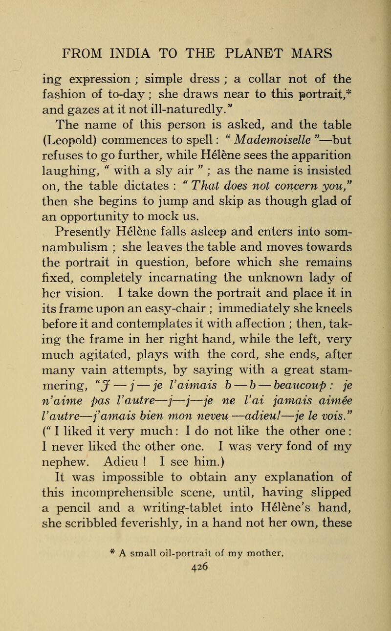ing expression ; simple dress ; a collar not of the fashion of to-day; she draws near to this portrait,* and gazes at it not ill-naturedly. The name of this person is asked, and the table (Leopold) commences to spell:  Mademoiselle —but refuses to go further, while H61ene sees the apparition laughing,  with a sly air  ; as the name is insisted on, the table dictates :  That does not concern you then she begins to jump and skip as though glad of an opportunity to mock us. Presently Helene falls asleep and enters into som- nambulism ; she leaves the table and moves towards the portrait in question, before which she remains fixed, completely incarnating the unknown lady of her vision. I take down the portrait and place it in its frame upon an easy-chair ; immediately she kneels before it and contemplates it with affection ; then, tak- ing the frame in her right hand, while the left, very much agitated, plays with the cord, she ends, after many vain attempts, by saying with a great stam- mering, J — j — je Vaimais b — b — beaucoup : je n'aime pas I'autre—/—j—je ne Vai jamais aimee Vautre—j'amais bien mon neveu—adieu!—je le vois. { I liked it very much: I do not like the other one : I never liked the other one. I was very fond of my nephew. Adieu ! I see him.) It was impossible to obtain any explanation of this incomprehensible scene, until, having slipped a pencil and a writing-tablet into H61ene's hand, she scribbled feverishly, in a hand not her own, these * A small oil-portrait of my mother,
