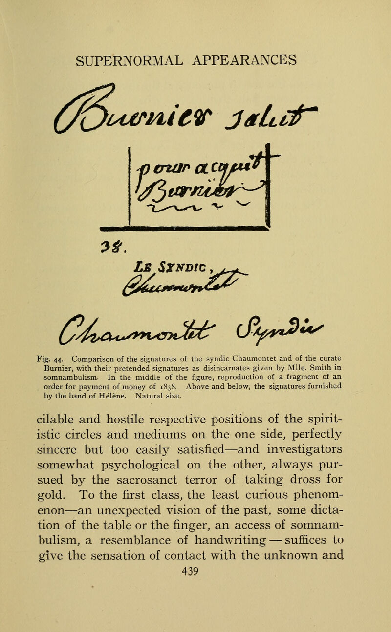 t*< Ls SxvDtc ,^^t^ Fig. 44. Comparison of the signatures of the syndic Chaumontet and of the curate Burnier, with their pretended signatures as disincarnates given by Mile. Smith in somnambulism. In the middle of the figure, reproduction of a fragment of an order for payment of money of 1838. Above and below, the signatures furnished by the hand of Helene. Natural size. cilable and hostile respective positions of the spirit- istic circles and mediums on the one side, perfectly sincere but too easilj^ satisfied—and investigators somewhat psychological on the other, always pur- sued by the sacrosanct terror of taking dross for gold. To the first class, the least curious phenom- enon—an unexpected vision of the past, some dicta- tion of the table or the finger, an access of somnam- bulism, a resemblance of handwriting — suffices to give the sensation of contact with the unknown and