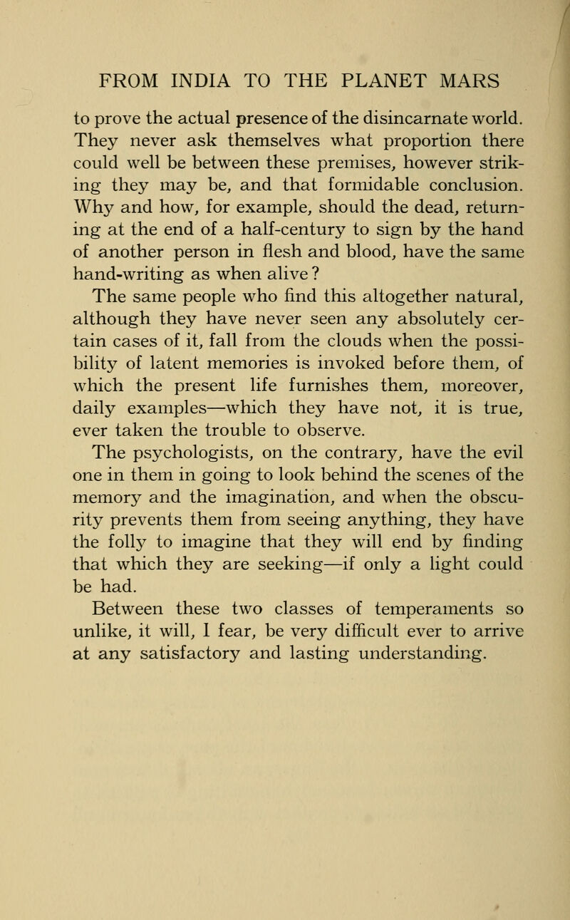 to prove the actual presence of the disincarnate world. They never ask themselves what proportion there could well be between these premises, however strik- ing they may be, and that formidable conclusion. Why and how, for example, should the dead, return- ing at the end of a half-century to sign by the hand of another person in flesh and blood, have the same hand-writing as when alive ? The same people who find this altogether natural, although they have never seen any absolutely cer- tain cases of it, fall from the clouds when the possi- bility of latent memories is invoked before them, of which the present life furnishes them, moreover, daily examples—which they have not, it is true, ever taken the trouble to observe. The psychologists, on the contrary, have the evil one in them in going to look behind the scenes of the memory and the imagination, and when the obscu- rity prevents them from seeing anything, they have the folly to imagine that they will end by finding that which they are seeking—if only a light could be had. Between these two classes of temperaments so unlike, it will, 1 fear, be very difficult ever to arrive at any satisfactory and lasting understanding.