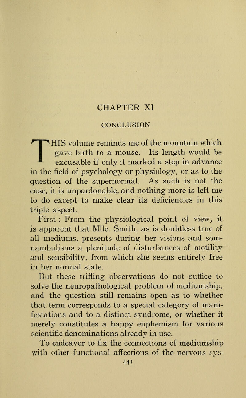 CHAPTER XI CONCLUSION THIS volume reminds me of the mountain which gave birth to a mouse. Its length would be excusable if only it marked a step in advance in the field of psychology or physiology, or as to the question of the supernormal. As such is not the case, it is unpardonable, and nothing more is left me to do except to make clear its deficiencies in this triple aspect. First : From the physiological point of view, it is apparent that Mile. Smith, as is doubtless true of all mediums, presents during her visions and som- nambulisms a plenitude of disturbances of motility and sensibility, from which she seems entirely free in her normal state. But these trifling observations do not suffice to solve the neuropathological problem of mediumship, and the question still remains open as to whether that term corresponds to a special category of mani- festations and to a distinct syndrome, or whether it merely constitutes a happy euphemism for various scientific denominations already in use. To endeavor to fix the connections of mediumship with other functional affections of the nervous sys-