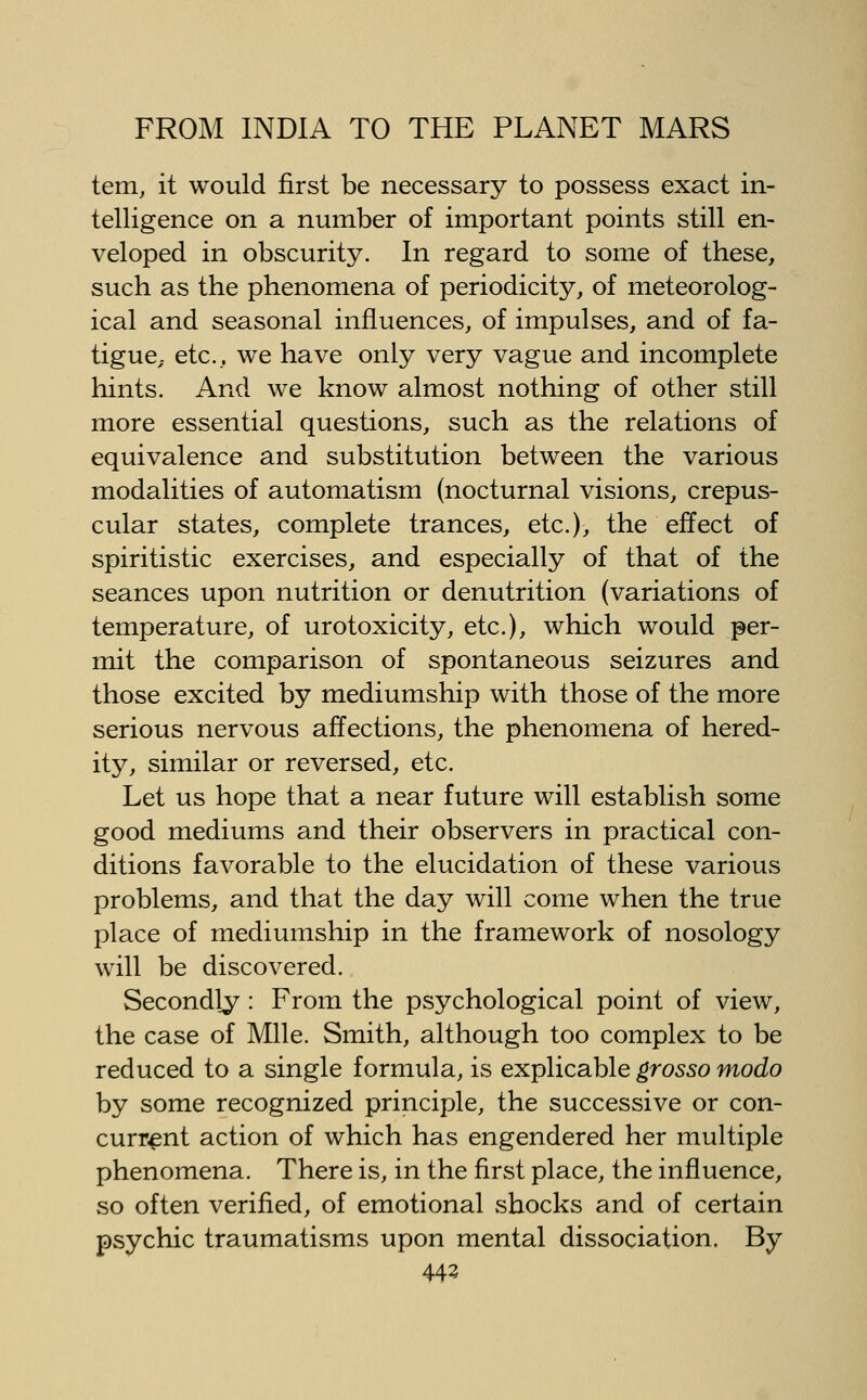 tern, it would first be necessary to possess exact in- telligence on a number of important points still en- veloped in obscurity. In regard to some of these, such as the phenomena of periodicity, of meteorolog- ical and seasonal influences, of impulses, and of fa- tigue, etc., we have only very vague and incomplete hints. And we know almost nothing of other still more essential questions, such as the relations of equivalence and substitution between the various modalities of automatism (nocturnal visions, crepus- cular states, complete trances, etc.), the effect of spiritistic exercises, and especially of that of the seances upon nutrition or denutrition (variations of temperature, of urotoxicity, etc.), which would per- mit the comparison of spontaneous seizures and those excited by mediumship with those of the more serious nervous affections, the phenomena of hered- ity, similar or reversed, etc. Let us hope that a near future will establish some good mediums and their observers in practical con- ditions favorable to the elucidation of these various problems, and that the day will come when the true place of mediumship in the framework of nosology will be discovered. Secondly: From the psychological point of view, the case of Mile. Smith, although too complex to be reduced to a single formula, is explicable grosso modo by some recognized principle, the successive or con- current action of which has engendered her multiple phenomena. There is, in the first place, the influence, so often verified, of emotional shocks and of certain psychic traumatisms upon mental dissociation. By 443