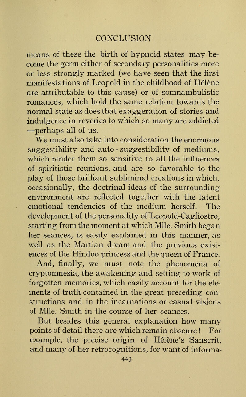means of these the birth of hypnoid states may be- come the germ either of secondary personahties more or less strongly marked (we have seen that the first manifestations of Leopold in the childhood of Hel^ne are attributable to this cause) or of somnambulistic romances, which hold the same relation towards the normal state as does that exaggeration of stories and indulgence in reveries to which so many are addicted —perhaps all of us. We must also take into consideration the enormous suggestibility and auto-suggestibility of mediums, which render them so sensitive to all the influences of spiritistic reunions, and are so favorable to the play of those brilliant subliminal creations in which, occasionally, the doctrinal ideas of the surrounding environment are reflected together with the latent emotional tendencies of the medium herself. The development of the personality of Leopold-Cagliostro, starting from the moment at which Mile. Smith began her seances, is easily explained in this manner, as well as the Martian dream and the previous exist- ences of the Hindoo princess and the queen of France. And, finally, we must note the phenomena of cryptomnesia, the awakening and setting to work of forgotten memories, which easily account for the ele- ments of truth contained in the great preceding con- structions and in the incarnations or casual visions of Mile. Smith in the course of her seances. But besides this general explanation how many points of detail there are which remain obscure I For example, the precise origin of Helene's Sanscrit, and many of her retrocognitions, for want of informa-