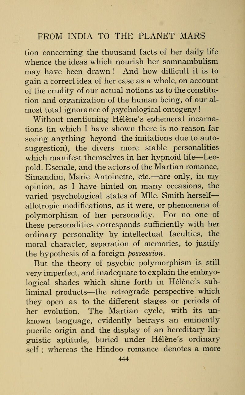 tion concerning the thousand facts of her daily hfe whence the ideas which nourish her somnambuhsm maj^ have been drawn! And how difficult it is to gain a correct idea of her case as a whole, on account of the crudity of our actual notions as to the constitu- tion and organization of the human being, of our al- most total ignorance of psychological ontogeny ! Without mentioning H^lene's ephemeral incarna- tions (in which 1 have shown there is no reason far seeing anything beyond the imitations due to auto- suggestion), the divers more stable personalities which manifest themselves in her hypnoid life—Leo- pold, Esenale, and the actors of the Martian romance, Simandini, Marie Antoinette, etc.—are only, in my opinion, as I have hinted on many occasions, the varied psychological states of Mile. Smith herself— allotropic modifications, as it were, or phenomena of polymorphism of her personality. For no one of these personalities corresponds sufficiently with her ordinary personality by intellectual faculties, the moral character, separation of memories, to justify the hypothesis of a foreign possession. But the theory of psychic polymorphism is still very imperfect, and inadequate to explain the embryo- logical shades which shine forth in Hel^ne's sub- liminal products—the retrograde perspective which they open as to the different stages or periods of her evolution. The Martian cycle, with its un- known language, evidently betrays an eminently puerile origin and the display of an hereditary lin- guistic aptitude, buried under H^l^ne's ordinary self ; whereas the Hindoo romance denotes a more