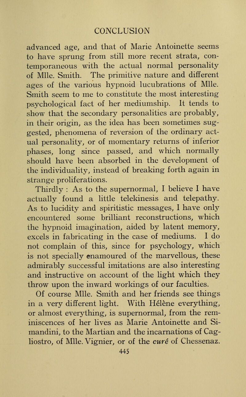advanced age, and that of Marie Antoinette seems to have sprung from still more recent strata, con- temporaneous with the actual normal personality of Mile. Smith. The primitive nature and different ages of the various hypnoid lucubrations of Mile. Smith seem to me to constitute the most interesting psychological fact of her mediumship. It tends to show that the secondary personalities are probably, in their origin, as the idea has been sometimes sug- gested, phenomena of reversion of the ordinary act- ual personality, or of momentary returns of inferior phases, long since passed, and which normally should have been absorbed in the development of the individuality, instead of breaking forth again in strange proliferations. Thirdly : As to the supernormal, I believe I have actually found a little telekinesis and telepathy. As to lucidity and spiritistic messages, 1 have only encountered some brilliant reconstructions, which the hypnoid imagination, aided by latent memory, excels in fabricating in the case of mediums. I do not complain of this, since for psychology, which is not specially enamoured of the marvellous, these admirably successful imitations are also interesting and instructive on account of the light which they throw upon the inward workings of our faculties. Of course Mile. Smith and her friends see things in a very different light. With Helene everything, or almost everything, is supernormal, from the rem- iniscences of her lives as Marie Antoinette and Si- mandini, to the Martian and the incarnations of Cag- liostro, of Mile. Vignier, or of the cure of Chessenaz.