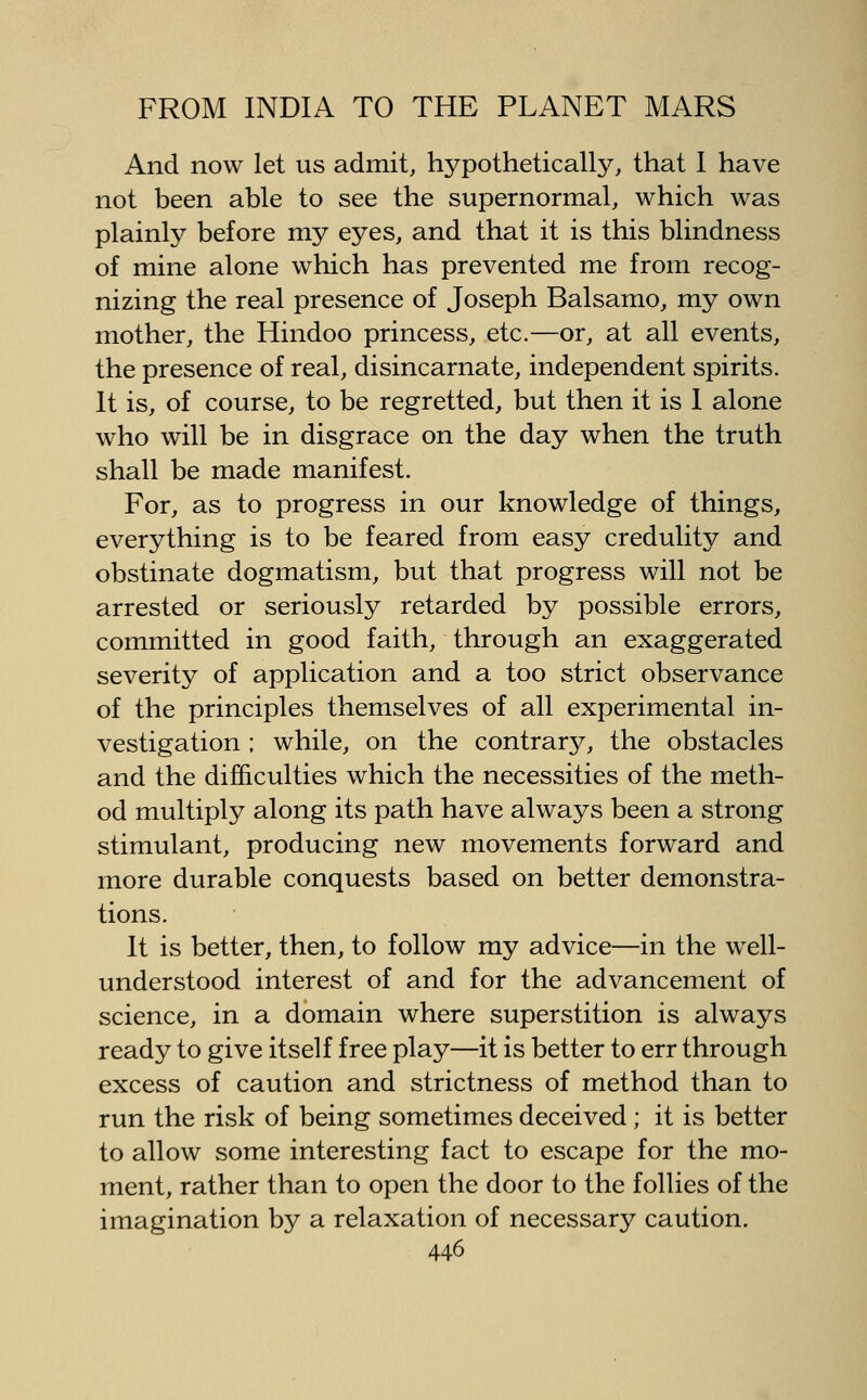 And now let us admit, hypothetically, that I have not been able to see the supernormal, which was plainly before my eyes, and that it is this blindness of mine alone which has prevented me from recog- nizing the real presence of Joseph Balsamo, my own mother, the Hindoo princess, etc.—or, at all events, the presence of real, disincarnate, independent spirits. It is, of course, to be regretted, but then it is I alone who will be in disgrace on the day when the truth shall be made manifest. For, as to progress in our knowledge of things, everything is to be feared from easy credulity and obstinate dogmatism, but that progress will not be arrested or seriously retarded by possible errors, committed in good faith, through an exaggerated severity of application and a too strict observance of the principles themselves of all experimental in- vestigation ; while, on the contrary, the obstacles and the difficulties which the necessities of the meth- od multiply along its path have always been a strong stimulant, producing new movements forward and more durable conquests based on better demonstra- tions. It is better, then, to follow my advice—in the well- understood interest of and for the advancement of science, in a domain where superstition is always ready to give itself free play—it is better to err through excess of caution and strictness of method than to run the risk of being sometimes deceived ; it is better to allow some interesting fact to escape for the mo- ment, rather than to open the door to the follies of the imagination by a relaxation of necessary caution.
