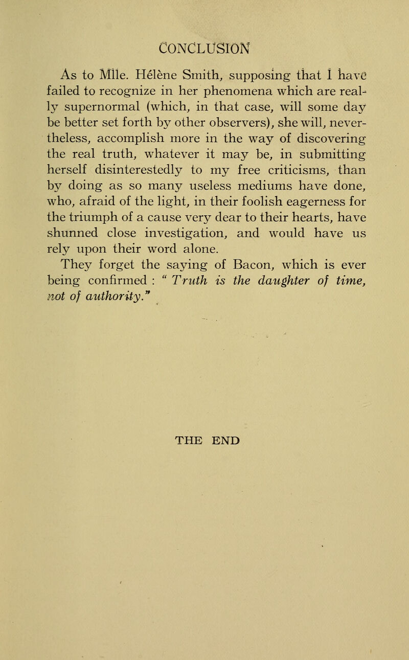 As to Mile. Helene Smith, supposing that I have failed to recognize in her phenomena which are real- ly supernormal (which, in that case, will some day be better set forth by other observers), she will, never- theless, accomplish more in the way of discovering the real truth, whatever it may be, in submitting herself disinterestedly to my free criticisms, than by doing as so many useless mediums have done, who, afraid of the light, in their foolish eagerness for the triumph of a cause very dear to their hearts, have shunned close investigation, and would have us rely upon their word alone. They forget the saying of Bacon, which is ever being confirmed :  Truth is the daughter of time, not of authority. THE END