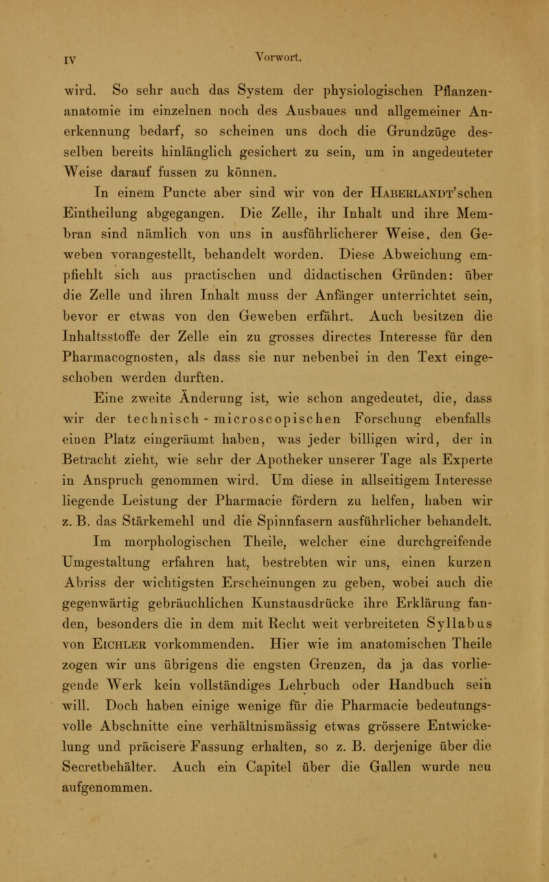 wird. So sehr auch das System der physiologischen Pflanzen- anatomie im einzelnen noch des Ausbaues und allgemeiner An- erkennung bedarf, so scheinen uns doch die Grundzüge des- selben bereits hinlänglich gesichert zu sein, um in angedeuteter Weise darauf fussen zu können. In einem Puncte aber sind wir von der Habeblandt'sehen Eintheilung abgegangen. Die Zelle, ihr Inhalt und ihre Mem- bran sind nämlich von uns in ausführlicherer Weise, den Ge- weben vorangestellt, behandelt worden. Diese Abweichung em- pfiehlt sich aus practischen und didactischen Gründen: über die Zelle und ihren Inhalt muss der Anfänger unterrichtet sein, bevor er etwas von den Geweben erfährt. Auch besitzen die Inhaltsstoffe der Zelle ein zu grosses directes Interesse für den Pharmacognosten, als dass sie nur nebenbei in den Text einge- schoben werden durften. Eine zweite Änderung ist, wie schon angedeutet, die, dass wir der technisch - microscopischen Forschung ebenfalls einen Platz eingeräumt haben, was jeder billigen wird, der in Betracht zieht, wie sehr der Apotheker unserer Tage als Experte in Anspruch genommen wird. Um diese in allseitigem Interesse liegende Leistung der Pharmacie fördern zu helfen, haben wir z. B. das Stärkemehl und die Spinnfasern ausführlicher behandelt. Im morphologischen Theile, welcher eine durchgreifende Umgestaltung erfahren hat, bestrebten wir uns, einen kurzen Abriss der wichtigsten Erscheinungen zu geben, wobei auch die gegenwärtig gebräuchlichen Kunstausdrücke ihre Erklärung fan- den, besonders die in dem mit Recht weit verbreiteten Syllabus von Eichler vorkommenden. Hier wie im anatomischen Theile zogen wir uns übrigens die engsten Grenzen, da ja das vorlie- gende Werk kein vollständiges Lehrbuch oder Handbuch seih will. Doch haben einige wenige für die Pharmacie bedeutungs- volle Abschnitte eine verhältnismässig etwas grössere Entwicke- lung und präcisere Fassung erhalten, so z. B. derjenige über die Secretbehälter. Auch ein Capitel über die Gallen wurde neu aufgenommen.