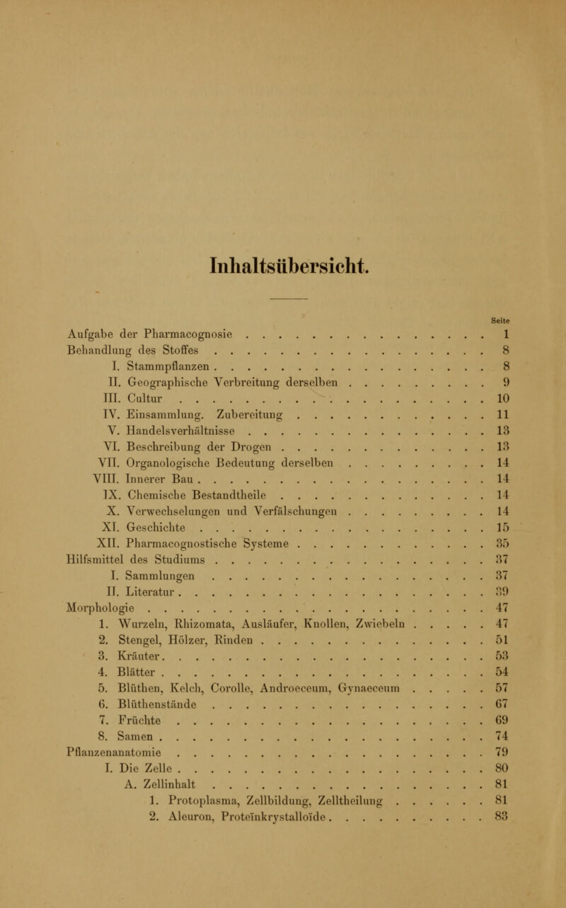 Inhaltsübersicht. Seite Aufgabe der Pharmacognosie 1 Behandlung des Stoffes 8 I. Stammpflanzen 8 II. Geographische Verbreitung derselben 9 III. Cultur 10 IV. Einsammlung. Zubereitung 11 V. Handelsverhältnisse 13 VI. Beschreibung der Drogen 13 VII. Organologische Bedeutung derselben 14 VIII. Innerer Bau 14 IX. Chemische Bestandteile 14 X. Verwechselungen und Verfälschungen 14 XL Geschichte 15 XII. Pharmacognostische Systeme 35 Hilfsmittel des Studiums 37 I. Sammlungen 37 II. Literatur 39 Morphologie 47 1. Wurzeln, Rhizomata, Ausläufer, Knollen, Zwiebeln 47 2. Stengel, Hölzer, Rinden 51 3. Kräuter 53 4. Blätter 54 5. Blüthen, Kelch, Corolle, Androeceum, Gynaeceum 57 6. Blüthenstände 07 7. Früchte G9 8. Samen 74 Pflanzenanatomie 7!) I. Die Zelle 80 A. Zellinhalt 81 1. Protoplasma, Zellbildung, Zelltheilung 81 2. Aleuron, Proteinkrvstalloide 83