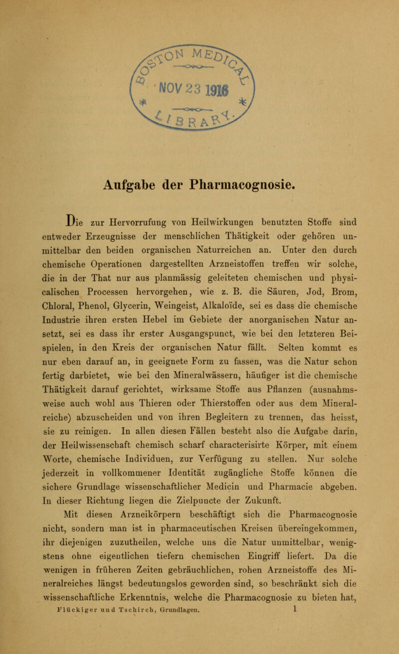 Aufgabe der Pharmacognosie. Die zur Hervorrufung von Heilwirkungen benutzten Stoffe sind entweder Erzeugnisse der menschlichen Thätigkeit oder gehören un- mittelbar den beiden organischen Naturreichen an. Unter den durch chemische Operationen dargestellten Arzneistoffen treffen wir solche, die in der That nur aus planmässig geleiteten chemischen und physi- calischen Processen hervorgehen, wie z. B. die Säuren, Jod, Brom, Chloral, Phenol, Glycerin, Weingeist, Alkalo'ide, sei es dass die chemische Industrie ihren ersten Hebel im Gebiete der anorganischen Natur an- setzt, sei es dass ihr erster Ausgangspunct, wie bei den letzteren Bei- spielen, in den Kreis der organischen Natur fällt. Selten kommt es nur eben darauf an, in geeignete Form zu fassen, was die Natur schon fertig darbietet, wie bei den Mineralwässern, häufiger ist die chemische Thätigkeit darauf gerichtet, wirksame Stoffe aus Pflanzen (ausnahms- weise auch wohl aus Thieren oder Thierstoffen oder aus dem Mineral- reiche) abzuscheiden und von ihren Begleitern zu trennen, das heisst, sie zu reinigen. In allen diesen Fällen besteht also die Aufgabe darin, der Heilwissenschaft chemisch scharf characterisirte Körper, mit einem Worte, chemische Individuen, zur Verfügung zu stellen. Nur solche jederzeit in vollkommener Identität zugängliche Stoffe können die sichere Grundlage wissenschaftlicher Medicin und Pharmacie abgeben. In dieser Richtung liegen die Zielpuncte der Zukunft. Mit diesen Arzneikörpern beschäftigt sich die Pharmacognosie nicht, sondern man ist in pharmaceutischen Kreisen übereingekommen, ihr diejenigen zuzutheilen, welche uns die Natur unmittelbar, wenig- stens ohne eigentlichen tiefern chemischen Eingriff liefert. Da die wenigen in früheren Zeiten gebräuchlichen, rohen Arzneistoffe des Mi- neralreiches längst bedeutungslos geworden sind, so beschränkt sich die wissenschaftliche Erkenntnis, welche die Pharmacognosie zu bieten hat,