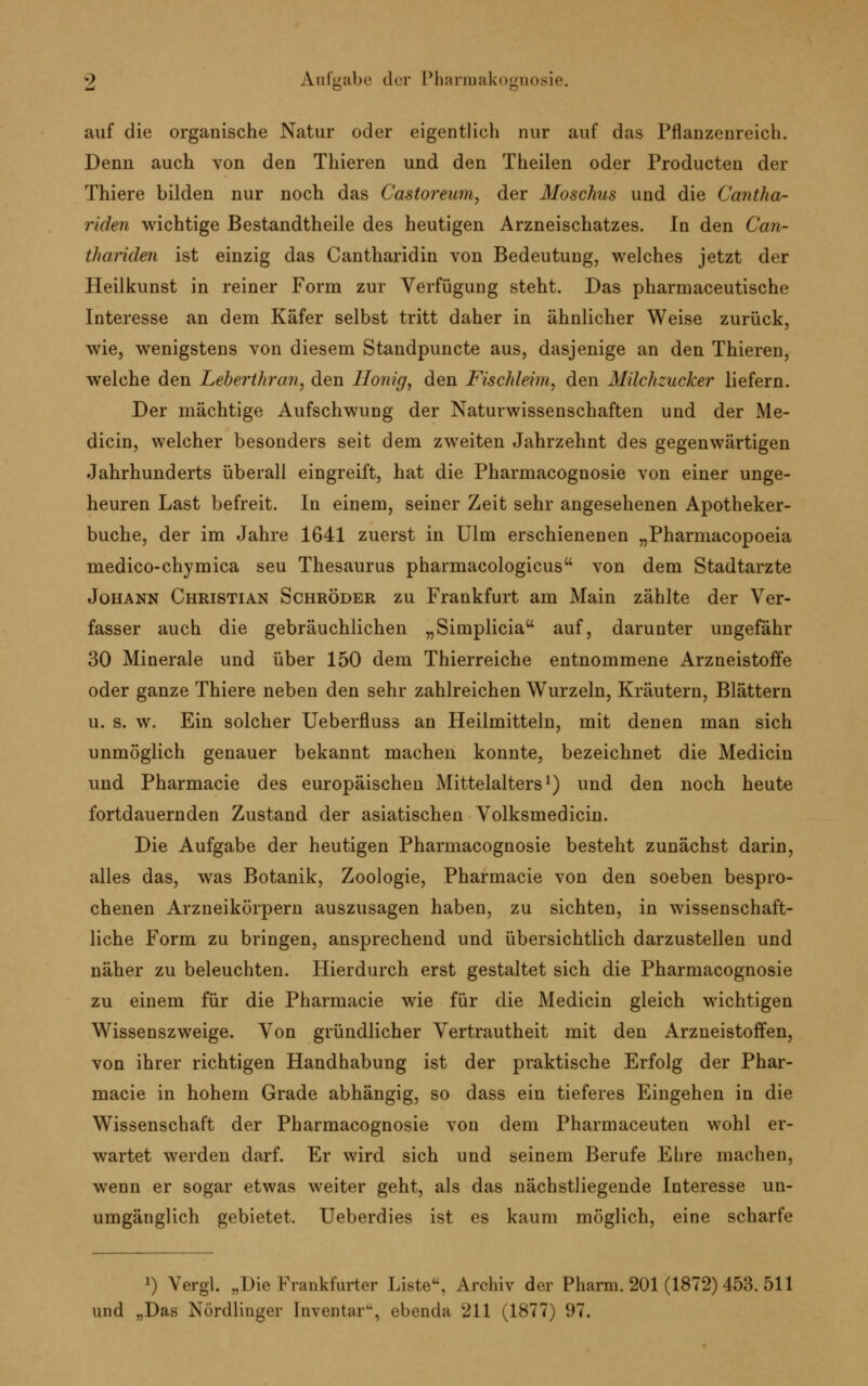 auf die organische Natur oder eigentlich nur auf das Pflanzenreich. Denn auch von den Thieren und den Theilen oder Producten der Thiere bilden nur noch das Castoreum, der Moschus und die Cantha- riden wichtige Bestandteile des heutigen Arzneischatzes. In den Can- thariden ist einzig das Cantharidin von Bedeutung, welches jetzt der Heilkunst in reiner Form zur Verfügung steht. Das pharmaceutische Interesse an dem Käfer selbst tritt daher in ähnlicher Weise zurück, wie, wenigstens von diesem Standpuncte aus, dasjenige an den Thieren, welche den Leberlhran, den Honig, den Fischleim, den Milchzucker liefern. Der mächtige Aufschwung der Naturwissenschaften und der Me- dicin, welcher besonders seit dem zweiten Jahrzehnt des gegenwärtigen Jahrhunderts überall eingreift, hat die Pharmacognosie von einer unge- heuren Last befreit. In einem, seiner Zeit sehr angesehenen Apotheker- buche, der im Jahre 1641 zuerst in Ulm erschienenen „Pharmacopoeia medico-ehymica seu Thesaurus pharmacologicus von dem Stadtarzte Johann Christian Schröder zu Frankfurt am Main zählte der Ver- fasser auch die gebräuchlichen „Simplicia auf, darunter ungefähr 30 Minerale und über 150 dem Thierreiche entnommene Arzneistoffe oder ganze Thiere neben den sehr zahlreichen Wurzeln, Kräutern, Blättern u. s. w. Ein solcher Ueberfluss an Heilmitteln, mit denen man sich unmöglich genauer bekannt machen konnte, bezeichnet die Medicin und Pharmacie des europäischen Mittelalters1) und den noch heute fortdauernden Zustand der asiatischen Volksmedicin. Die Aufgabe der heutigen Pharmacognosie besteht zunächst darin, alles das, was Botanik, Zoologie, Pharmacie von den soeben bespro- chenen Arzneikörpern auszusagen haben, zu sichten, in wissenschaft- liche Form zu bringen, ansprechend und übersichtlich darzustellen und näher zu beleuchten. Hierdurch erst gestaltet sich die Pharmacognosie zu einem für die Pharmacie wie für die Medicin gleich wichtigen Wissenszweige. Von gründlicher Vertrautheit mit den Arzneistoffen, von ihrer richtigen Handhabung ist der praktische Erfolg der Phar- macie in hohem Grade abhängig, so dass ein tieferes Eingehen in die Wissenschaft der Pharmacognosie von dem Pharmaceuten wohl er- wartet werden darf. Er wird sich und seinem Berufe Ehre machen, wenn er sogar etwas weiter geht, als das nächstliegende Interesse un- umgänglich gebietet. Ueberdies ist es kaum möglich, eine scharfe *) Vergl. „Die Frankfurter Liste, Archiv der Pharm. 201 (1872) 453. 511 und „Das Nördlinger Inventar, ebenda 211 (1877) 97.