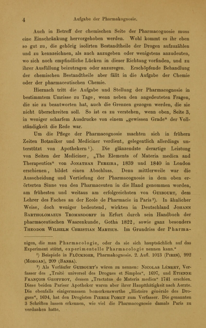 Auch in Betreff der chemischen Seite der Pharmacognosie muss eine Einschränkung hervorgehoben werden. Wohl kommt es ihr eben so gut zu, die gehörig isolirten Bestandtheile der Drogen aufzuzählen und zu kennzeichnen, als auch anzugeben oder wenigstens anzudeuten, wo sich noch empfindliche Lücken in dieser Richtung vorfinden, und zu ihrer Ausfüllung beizutragen oder anzuregen. Erschöpfende Behandlung der chemischen Bestandtheile aber fällt in die Aufgabe der Chemie oder der pharmaceutischen Chemie. Hiernach tritt die Aufgabe und Stellung der Pharmacognosie in bestimmtem Umrisse zu Tage, wenn neben den angedeuteten Fragen, die sie zu beantworten hat, auch die Grenzen gezogen werden, die sie nicht überschreiten soll. So ist es zu verstehen, wenn oben, Seite 3, in weniger scharfem Ausdrucke von einem „gewissen Grade der Voll- ständigkeit die Rede war. Um die Pflege der Pharmacognosie machten sich in frühern Zeiten Botaniker und Mediciner verdient, gelegentlich allerdings un- terstützt von Apothekern1). Die glänzendste derartige Leistung von Seiten der Mediciner, „The Elements of Materia medica and Therapeutics von Jonathan Pereira, 1839 und 1840 in London erschienen, bildet einen Abschluss. Denn mittlerweile war die Ausscheidung und Vertiefung der Pharmacognosie in dem oben er- örterten Sinne von den Pharmaceuten in die Hand genommen worden, am frühesten und weitaus am erfolgreichsten von Guibourt, dem Lehrer des Faches an der Ecole de Pharmacie in Paris2). In ähnlicher Weise, doch weniger bedeutend, wirkten in Deutschland Johann Bartholomaeus Trommsdorff in Erfurt durch sein Handbuch der pharmaceutischen Waarenkunde, Gotha 1822, sowie ganz besonders Theodor Wilhelm Christian Martius. Im Grundriss der Pharma- nigen, die man Pharmacol ogie, oder da sie sich hauptsächlich auf das Experiment stützt, experimentelle Pharmacologie nennen kann. J) Beispiele in Fluckiger, Pharmakognosie. 2. Aufl. 1013 (Pires), 992 (Morgan), 209 (Bansa). 2) Als Vorläufer Guibourt's wären zu nennen: Nicolas Lemery, Ver- fasser des „Traite universel des Drogues et Simples', 1697, und Etjenne Francois Geoffroy, dessen „Tractatus de Materia medica 1741 erschien. Diese beiden Pariser Apotheker waren aber ihrer Hauptthätigkeit nach Aerzte. Die ebenfalls einigermassen bemerkenswerthe „Histoire generale des Dro- gues, 1694, hat den Drogisten Pierre Pomet zum Verfasser. Die genannten 3 Schriften lassen erkennen, wie viel die Pharmacognosie damals Paris zu verdanken hatte,