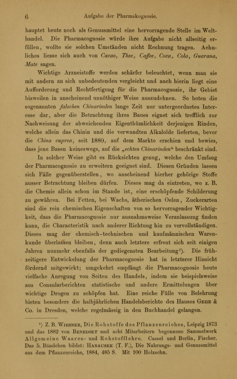 hauptet heute noch als Genussmittel eine hervorragende Stelle im Welt- handel. Die Pharmacognosie würde ihre Aufgabe nicht allseitig er- füllen, wollte sie solchen Umständen nicht Rechnung tragen. Aehn- liches liesse sich auch von Cacao, Thee, Caffee, Coca, Cola, Guarana, Mate sagen. Wichtige Arzneistoffe werden schärfer beleuchtet, wenn man sie mit andern an sich unbedeutenden vergleicht und auch hierin liegt eine Aufforderung und Rechtfertigung für die Pharmacognosie, ihr Gebiet bisweilen in anscheinend unnöthiger Weise auszudehnen. So boten die sogenannten falschen Chinarinden lange Zeit nur untergeordnetes Inter- esse dar, aber die Betrachtung ihres Baues eignet sich trefflich zur Nachweisung der abweichenden Eigenthümlichkeit derjenigen Rinden, welche allein das Chinin und die verwandten Alkaloide lieferten, bevor die China cuprea, seit 1880, auf dem Markte erschien und bewies, dass jene Basen keineswegs, auf die „echten Chinarinden beschränkt sind. In solcher Weise gibt es Rücksichten genug, welche den Umfang der Pharmacognosie zu erweitern geeignet sind. Diesen Gründen lassen sich Fälle gegenüberstellen, wo anscheinend hierher gehörige Stoffe ausser Betrachtung bleiben dürfen. Dieses mag da eintreten, wo z. B. die Chemie allein schon im Stande ist, eine erschöpfende Schilderung zu gewähren. Bei Fetten, bei Wachs, ätherischen Oelen, Zuckerarten sind die rein chemischen Eigenschaften von so hervorragender Wichtig- keit, dass die Pharmacognosie nur ausnahmsweise Veranlassung finden kann, die Characteristik nach anderer Richtung hin zu vervollständigen. Dieses mag der chemisch-technischen und kaufmännischen Waren- kunde überlassen bleiben, denn auch letztere erfreut sich seit einigen Jahren nunmehr ebenfalls der gediegensten Bearbeitung1). Die früh- zeitigere Entwickelung der Pharmacognosie hat in letzterer Hinsicht fördernd mitgewirkt; umgekehrt empfängt die Pharmacognosie heute vielfache Anregung von Seiten des Handels, indem sie beispielsweise aus Consularberichten statistische und andere Ermittelungen über wichtige Drogen zu schöpfen hat. Eine reiche Fülle von Belehrung bieten besonders die halbjährlichen Handelsberichte des Hauses Gehe & Co. in Dresden, welche regelmässig in den Buchhandel gelangen. ') Z. B. Wiesner, Die Rohstoffe des Pflanzenreiches, Leipzig 1873 und das 1882 von Benedikt und acht Mitarbeitern begonnene Sammelwerk Allgemeine Waaren- und Rohstoffl ehre. Cassel und Berlin, Fischer. Das 5. Bändchen bildet: Hanausek (T. F.), Die Nahrungs- und Genussmittel aus dem Pflanzenreiche, 1884, 485 S. Mit 100 Holzschn.