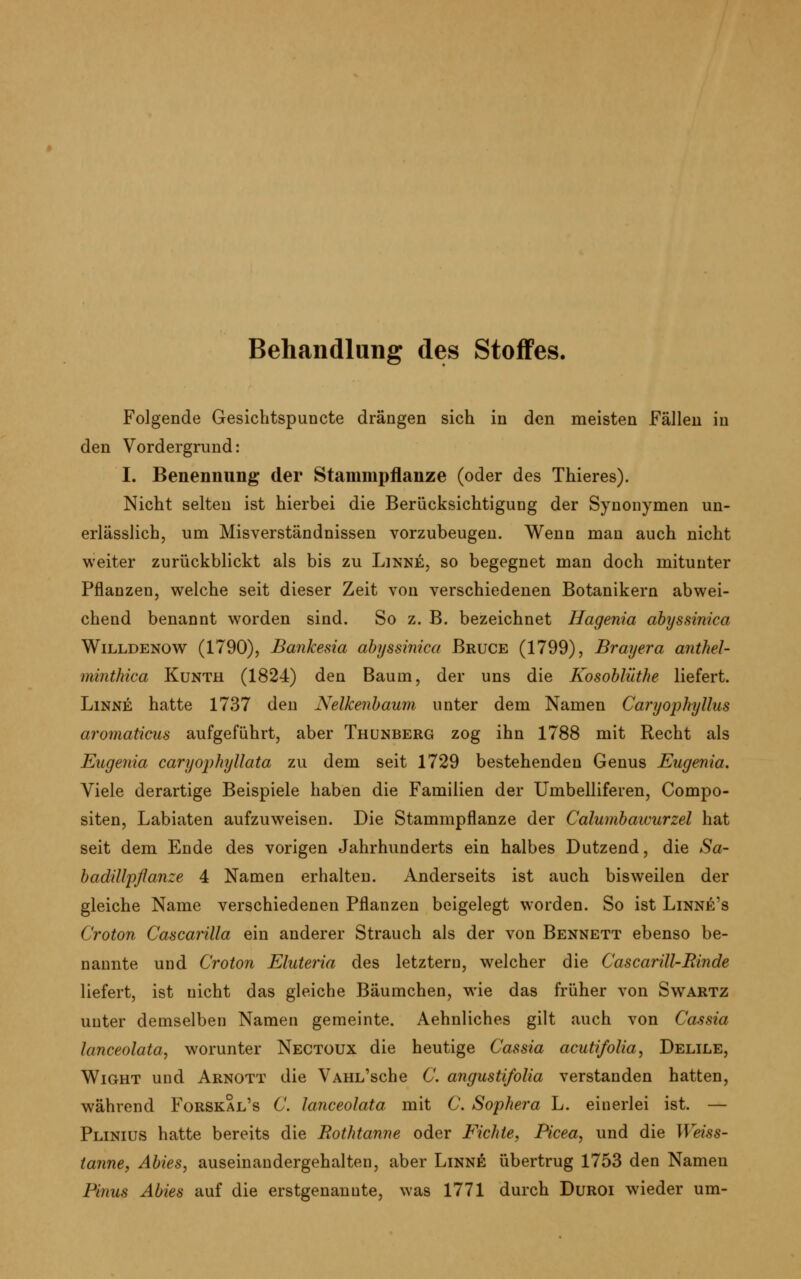 Behandlung des Stoffes. Folgende Gesichtspuncte drängen sich in den meisten Fällen in den Vordergrund: I. Benennung der Stammpflanze (oder des Thieres). Nicht selten ist hierbei die Berücksichtigung der Synonymen un- erlässlich, um Misverständnissen vorzubeugen. Wenn man auch nicht weiter zurückblickt als bis zu Linke, so begegnet man doch mitunter Pflanzen, welche seit dieser Zeit von verschiedenen Botanikern abwei- chend benannt worden sind. So z. B. bezeichnet Hagenia abyssim'ca Willdenow (1790), Bankesia abyssinica Bruce (1799), Brayera anthel- minthica Kunth (1824) den Baum, der uns die Kosoblüthe liefert. Linne hatte 1737 den Nelkenbaum unter dem Namen Caryophyllus aromaticus aufgeführt, aber Thunberg zog ihn 1788 mit Recht als Eugenia caryophyllata zu dem seit 1729 bestehenden Genus Eugenia. Viele derartige Beispiele haben die Familien der Umbelliferen, Compo- siten, Labiaten aufzuweisen. Die Stammpflanze der Calumbawurzel hat seit dem Ende des vorigen Jahrhunderts ein halbes Dutzend, die Sa- badillpßanze 4 Namen erhalten. Anderseits ist auch bisweilen der gleiche Name verschiedenen Pflanzen beigelegt worden. So ist Linne's Croton Cascarilla ein anderer Strauch als der von Bennett ebenso be- nannte und Croton Eluteria des letztern, welcher die Cascarill-Rinde liefert, ist nicht das gleiche Bäumchen, wie das früher von Swartz unter demselben Namen gemeinte. Aehnliches gilt auch von Cassia lanceolata, worunter Nectüux die heutige Cassia acutifolia, Delile, Wight und Arnott die VAHL'sche C. angustifolia verstanden hatten, während Forskal's C. lanceolata mit C. Sophera L. einerlei ist. — Plinius hatte bereits die Rothtanne oder Fichte, Picea, und die Weiss- tanne, Abies, auseinandergehalten, aber Linne übertrug 1753 den Namen P'tnus Abies auf die erstgenannte, was 1771 durch Duroi wieder um-