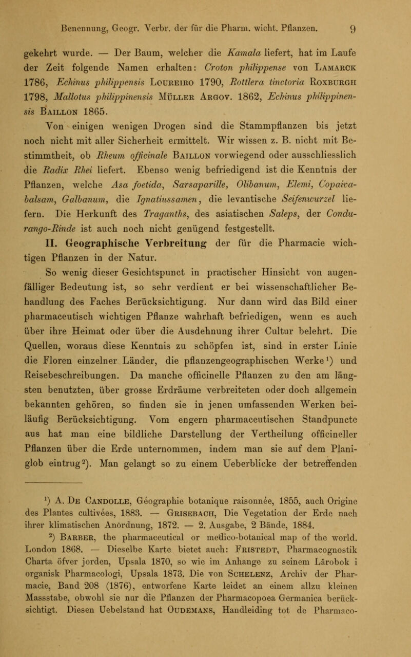 gekehrt wurde. — Der Baum, welcher die Kamala liefert, hat im Laufe der Zeit folgende Namen erhalten: Croton pMHppense von Lamarck 1786, Echinus philippensis Loureiro 1790, Bottlera tinctoria Roxburgh 1798, Mallotus philippinensis Müller Aegov. 1862, Echinus philippinen- sis Baillon 1865. Von einigen wenigen Drogen sind die Stammpflanzen bis jetzt noch nicht mit aller Sicherheit ermittelt. Wir wissen z. B. nicht mit Be- stimmtheit, ob Rheum ofßcinale Baillon vorwiegend oder ausschliesslich die Radix Rhei liefert. Ebenso wenig befriedigend ist die Kenntnis der Pflanzen, welche Asa foetida, Sarsaparille, Olibanum, Elemi, Copaiva- balsam, Galbanum, die Ignatiussamen, die levantische Seifenwurzel lie- fern. Die Herkunft des Traganths, des asiatischen Saleps, der Condu- rango-Rinde ist auch noch nicht genügend festgestellt. II. Geographische Verbreitung der für die Pharmacie wich- tigen Pflanzen in der Natur. So wenig dieser Gesichtspunct in practischer Hinsicht von augen- fälliger Bedeutung ist, so sehr verdient er bei wissenschaftlicher Be- handlung des Faches Berücksichtigung. Nur dann wird das Bild einer pharmaceutisch wichtigen Pflanze wahrhaft befriedigen, wenn es auch über ihre Heimat oder über die Ausdehnung ihrer Cultur belehrt. Die Quellen, woraus diese Kenntnis zu schöpfen ist, sind in erster Linie die Floren einzelner Länder, die pflanzengeographischen Werke*) und Reisebeschreibungen. Da manche officinelle Pflanzen zu den am läng- sten benutzten, über grosse Erdräume verbreiteten oder doch allgemein bekannten gehören, so finden sie in jenen umfassenden Werken bei- läufig Berücksichtigung. Vom engern pharmaceutischen Standpuncte aus hat man eine bildliche Darstellung der Vertheilung officineller Pflanzen über die Erde unternommen, indem man sie auf dem Plani- glob eintrug2). Man gelangt so zu einem Ueberblicke der betreffenden J) A. De Candolle, Geographie botanique raisonnee, 1855, auch Origine des Plantes cultivees, 1883. — Grisebach, Die Vegetation der Erde nach ihrer klimatischen Anordnung, 1872. — 2. Ausgabe, 2 Bände, 1884. 2) Barber, the pharmaceutical or medico-botanical map of the world. London 1868. — Dieselbe Karte bietet auch: Fristedt, Pharmacognostik Charta öfver jorden, Upsala 1870, so wie im Anhange zu seinem Lärobok i organisk Pharmacologi, Upsala 1873. Die von Schelenz, Archiv der Phar- macie, Band 208 (1876), entworfene Karte leidet an einem allzu kleinen Massstabe, obwohl sie nur die Pflanzen der Pharmacopoea Germanica berück- sichtigt. Diesen Uebelstand hat Oüdemans, Handleiding tot de Pharmaco-