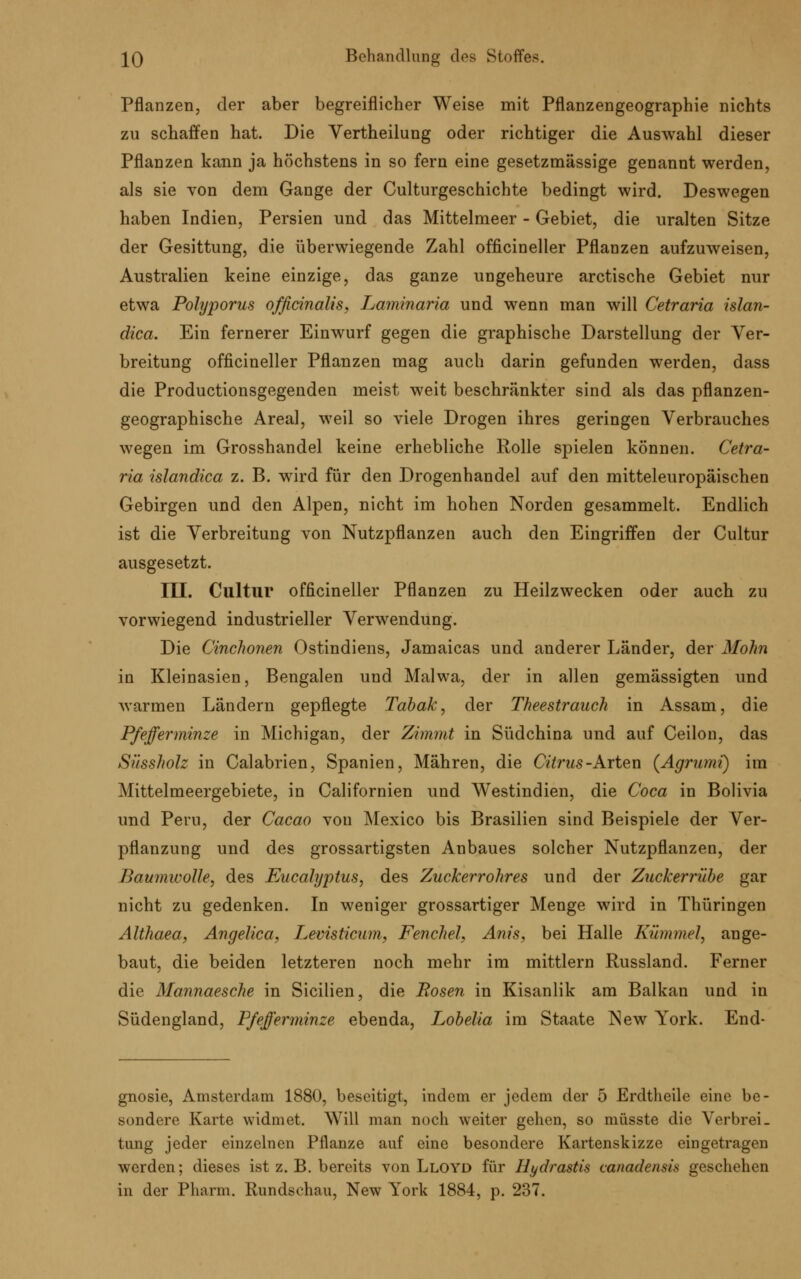 Pflanzen, der aber begreiflicher Weise mit Pflanzengeographie nichts zu schaffen hat. Die Vertheilung oder richtiger die Auswahl dieser Pflanzen kann ja höchstens in so fern eine gesetzmässige genannt werden, als sie von dem Gange der Culturgeschichte bedingt wird. Deswegen haben Indien, Persien und das Mittelmeer - Gebiet, die uralten Sitze der Gesittung, die überwiegende Zahl officineller Pflanzen aufzuweisen, Australien keine einzige, das ganze ungeheure arctische Gebiet nur etwa Polyporus officinalis, Laminaria und wenn man will Cetraria islan- dica. Ein fernerer Einwurf gegen die graphische Darstellung der Ver- breitung officineller Pflanzen mag auch darin gefunden werden, dass die Productionsgegenden meist weit beschränkter sind als das pflanzen- geographische Areal, weil so viele Drogen ihres geringen Verbrauches wegen im Grosshandel keine erhebliche Rolle spielen können. Cetra- ria islandica z. B. wird für den Drogenhandel auf den mitteleuropäischen Gebirgen und den Alpen, nicht im hohen Norden gesammelt. Endlich ist die Verbreitung von Nutzpflanzen auch den Eingriffen der Cultur ausgesetzt. III. Cultur officineller Pflanzen zu Heilzwecken oder auch zu vorwiegend industrieller Verwendung. Die Cinchonen Ostindiens, Jamaicas und anderer Länder, der'Mohn in Kleinasien, Bengalen und Malwa, der in allen gemässigten und warmen Ländern gepflegte Tabak, der Theestrauch in Assam, die Pfefferminze in Michigan, der Zimmt in Südchina und auf Ceilon, das Süssholz in Calabrien, Spanien, Mähren, die Citrus -Arten (Agrumi) im Mittelmeergebiete, in Californien und Westindien, die Coca in Bolivia und Peru, der Cacao von Mexico bis Brasilien sind Beispiele der Ver- pflanzung und des grossartigsten Anbaues solcher Nutzpflanzen, der Baumwolle, des Eucalyptus, des Zuckerrohres und der Zuckerrübe gar nicht zu gedenken. In weniger grossartiger Menge wird in Thüringen Althaea, Angelica, Levisticum, Fenchel, Anis, bei Halle Kümmel, ange- baut, die beiden letzteren noch mehr im mittlem Russland. Ferner die Mannaesche in Sicilien, die Rosen in Kisanlik am Balkan und in Südengland, Pfefferminze ebenda, Lobelia im Staate New York. End- gnosie, Amsterdam 1880, beseitigt, indem er jedem der 5 Erdtheile eine be- sondere Karte widmet. Will man noch weiter gehen, so müsste die Verbrei- tung jeder einzelnen Pflanze auf eine besondere Kartenskizze eingetragen werden; dieses ist z. B. bereits von Lloyd für Hydrastis canadensis geschehen in der Pharm. Rundschau, New York 1884, p. 237.