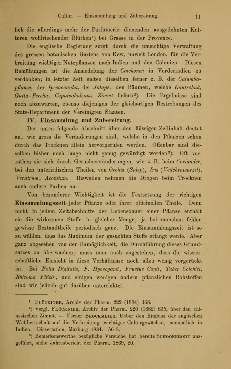 Cultur. — Einsammlung und Zubereitung. Q lieh die allerdings mehr der Parfümerie dienenden ausgedehnten Kul- turen wohlriechender Blüthen1) bei Grasse in der Provence. Die englische Regierung sorgt durch die umsichtige Verwaltung des grossen botanischen Gartens von Kew, unweit London, für die Ver- breitung wichtiger Nutzpflanzen nach Indien und den Colonien. Diesen Bemühungen ist die Ansiedelung der Cinchonen in Vorderindien zu verdanken; in letzter Zeit galten dieselben ferner z. B. der Calumba- pflanze, der Ipecacuanha, der Jalape, den Bäumen, welche Kautschuk, Gutta-Percha, Copaivabalsam, Zimmt liefern2). Die Ergebnisse sind noch abzuwarten, ebenso diejenigen der gleichartigen Bestrebungen des State-Department der Vereinigten Staaten. IV. Einsammlung und Zubereitung. Der unten folgende Abschnitt über den flüssigen Zellinhalt deutet an, wie gross die Veränderungen sind, welche in den Pflanzen schon durch das Trocknen allein hervorgerufen werden. Offenbar sind die- selben bisher noch lange nicht genug gewürdigt worden3). Oft ver- rathen sie sich durch Geruchsveränderungen, wie z. B. beim Coriander, bei den unterirdischen Theilen von Orchis (ßalep), Iris (Veilchenwurzel), Veratrum, Aconitum. Bisweilen nehmen die Drogen beim Trocknen auch andere Farben an. Von besonderer Wichtigkeit ist die Festsetzung der richtigen Einsammlungszeit jeder Pflanze oder ihrer officinellen Theile. Denn nicht in jedem Zeitabschnitte der Lebensdauer einer Pflanze enthält sie die wirksamen Stoffe in gleicher Menge, ja bei manchen fehlen gewisse Bestandtheile periodisch ganz. Die Einsammlungszeit ist so zu wählen, dass das Maximum der gesuchten Stoffe erlangt werde. Aber ganz abgesehen von der Unmöglichkeit, die Durchführung dieses Grund- satzes zu überwachen, muss man auch zugestehen, dass die wissen- schaftliche Einsicht in diese Verhältnisse noch allzu wenig vorgerückt ist. Bei Folia Digitalis, F. Hyoscyami, Fructus Conti, Tuber Colchici, Bhizoma Filicis, und einigen wenigen andern pflanzlichen Rohstoffen sind wir jedoch gut darüber unterrichtet. 1 Flückiger, Archiv der Pharm. 222 (1884) 468. 2) Vergl. Flückiger, Archiv der Pharm. 220 (1882) 835, über den chi- nesischen Zimmt. — Ferner Brockmeier, Ueber den Einfluss der englischen Weltherrschaft auf die Verbreitung wichtiger Culturgewächse, namentlich in Indien. Dissertation, Marburg 1884. 56 S. 3) Bemerkenswerthe bezügliche Versuche hat bereits Schoonbrodt aus- geführt, siehe Jahresbericht der Pharm. 1869, 20.