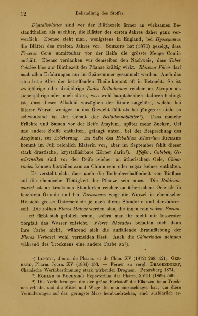 Digitalisblätter sind vor der Blüthezeit ärmer an wirksamen Be- standteilen als nachher, die Blätter des ersten Jahres daher ganz ver- werflich. Ebenso zieht man, wenigstens in England, bei Hyoscyamus die Blätter des zweiten Jahres vor. Schroff hat (1870) gezeigt, dass Fructus Conii unmittelbar vor der Reife die grösste Menge Coniin enthält. Ebenso verdanken wir demselben den Nachweis, dass Tuber Colchici blos zur Blüthezeit der Pflanze kräftig wirkt. Rhizoma Filicis darf nach allen Erfahrungen nur im Spätsommer gesammelt werden. Auch das absolute Alter der betreffenden Theile kommt oft in Betracht. So ist zweijährige oder dreijährige Radix Belladonnae reicher an Atropin als siebenjährige oder noch ältere, was wohl hauptsächlich dadurch bedingt ist, dass dieses Alkaloid vorzüglich der Rinde angehört, welche bei älterer Wurzel weniger in das Gewicht fällt als bei jüngerer; nicht so schwankend ist der Gehalt der Belladonnablätter1). Dass manche Früchte und Samen vor der Reife Amylum, später mehr Zucker, Oel und andere Stoffe enthalten, gelangt unten, bei der Besprechung des Amylums, zur Erörterung. Im Safte des Ecballium Elaterium Richard kommt im Juli reichlich Elaterin vor, aber im September fehlt dieser stark drastische, krystallisirbare Körper darin2). Pfeffer, Cubeben, Ge- würznelken sind vor der Reife reicher an ätherischem Oele, China- rinden können bisweilen arm an Chinin sein oder sogar keines enthalten. Es versteht sich, dass auch die Bodenbeschaffenheit von Einfluss auf die chemische Thätigkeit der Pflanze sein muss. Die Baldrian- wurzel ist an trockenen Standorten reicher an ätherischem Oele als in feuchtem Grunde und bei Taraxacum zeigt die Wurzel in chemischer Hinsicht grosse Unterschiede je nach ihrem Standorte und der Jahres- zeit. Die rothen Flores Malvae werden blau, die innen rein weisse Enzian- zel färbt sich gelblich braun, sofern man ihr nicht mit äusserster Sorgfalt das Wasser entzieht. Flores Ehoeados behalten auch dann ihre Farbe nicht, während sich die auffallende Braunfärbung der Flores Verbasci wohl vermeiden lässt. Auch die Chinarinden nehmen während des Trocknens eine andere Farbe an3). *) Lefort, Journ. de Pharm, et de Chim. XV (1872) 268. 421; Ger- rard, Pharm. Journ. XV (1884) 153. — Ferner zu vergl. Dragendorff, Chemische Werthbestimmuug stark wirkender Droguen. Petersburg 1874. 2) Köhler in Buchner's Repertorium der Pharm. XVIII (1869) 590. 3) Die Veränderungen die der grüne Farbstoff der Pflanzen beim Trock- nen erleidet und die Mittel und Wege die man einzuschlagen hat, um diese Veränderungen auf das geringste Mass herabzudrücken, sind ausführlich er-