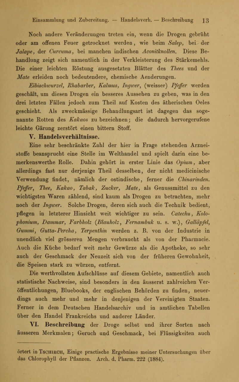 Einsammlung und Zubereitung. — Handelsverh. — Beschreibung J3 Noch andere Veränderungen treten ein, wenn die Drogen gebrüht oder am offenen Feuer getrocknet werden, wie beim Salep, bei der Jalape, der Curcuma, bei manchen indischen Aconitknollen. Diese Be- handlung zeigt sich namentlich in der Verkleisterung des Stärkemehls. Die einer leichten Röstung ausgesetzten Blätter des Thees und der Maie erleiden noch bedeutendere, chemische Aenderungen. Eibischwurzel, Bhabarber, Kalmus, Ingwer, (weisser) Pfeffer werden geschält, um diesen Drogen ein besseres Aussehen zu geben, was in den drei letzten Fällen jedoch zum Theil auf Kosten des ätherischen Oeles geschieht. Als zweckmässige Behandlungsart ist dagegen das soge- nannte Rotten des Kakaos zu bezeichnen; die dadurch hervorgerufene leichte Gärung zerstört einen bittern Stoff. V. Handelsverhältnisse. Eine sehr beschränkte Zahl der hier in Frage stehenden Arznei- stoffe beansprucht eine Stelle im Welthandel und spielt darin eine be- merkenswerthe Rolle. Dahin gehört in erster Linie das Opium, aber allerdings fast nur derjenige Theil desselben, der nicht medicinische Verwendung findet, nämlich der ostindische, ferner die Chinarinden. Pfeffer, Thee, Kakao, Tabak, Zucker, Mate, als Genussmittel zu den wichtigsten Waren zählend, sind kaum als Drogen zu betrachten, mehr noch der Ingwer. Solche Drogen, deren sich auch die Technik bedient, pflegen in letzterer Hinsicht weit wichtiger zu sein. Catechu, Kolo- phonium, Dammar, Farbholz {Blauholz, Fernambuk u. s. w.), Galläpfel, Gummi, Gutta-Percha, Terpenthin werden z. B. von der Industrie in unendlich viel grösseren Mengen verbraucht als von der Pharmacie. Auch die Küche bedarf weit mehr Gewürze als die Apotheke, so sehr auch der Geschmack der Neuzeit sich von der früheren Gewohnheit, die Speisen stark zu würzen, entfernt. Die werthvollsten Aufschlüsse auf diesem Gebiete, namentlich auch statistische Nachweise, sind besonders in den äusserst zahlreichen Ver- öffentlichungen, Bluebooks, der englischen Behörden zu finden, neuer- dings auch mehr und mehr in denjenigen der Vereinigten Staaten. Ferner in dem Deutschen Handelsarchiv und in amtlichen Tabellen über den Handel Frankreichs und anderer Länder. VI. Beschreibung der Droge selbst und ihrer Sorten nach äusseren Merkmalen; Geruch und Geschmack, bei Flüssigkeiten auch örtert in Tschirch, Einige practische Ergebnisse meiner Untersuchungen über das Chlorophyll der Pflanzen. Arch. d. Pharm. 222 (1884).