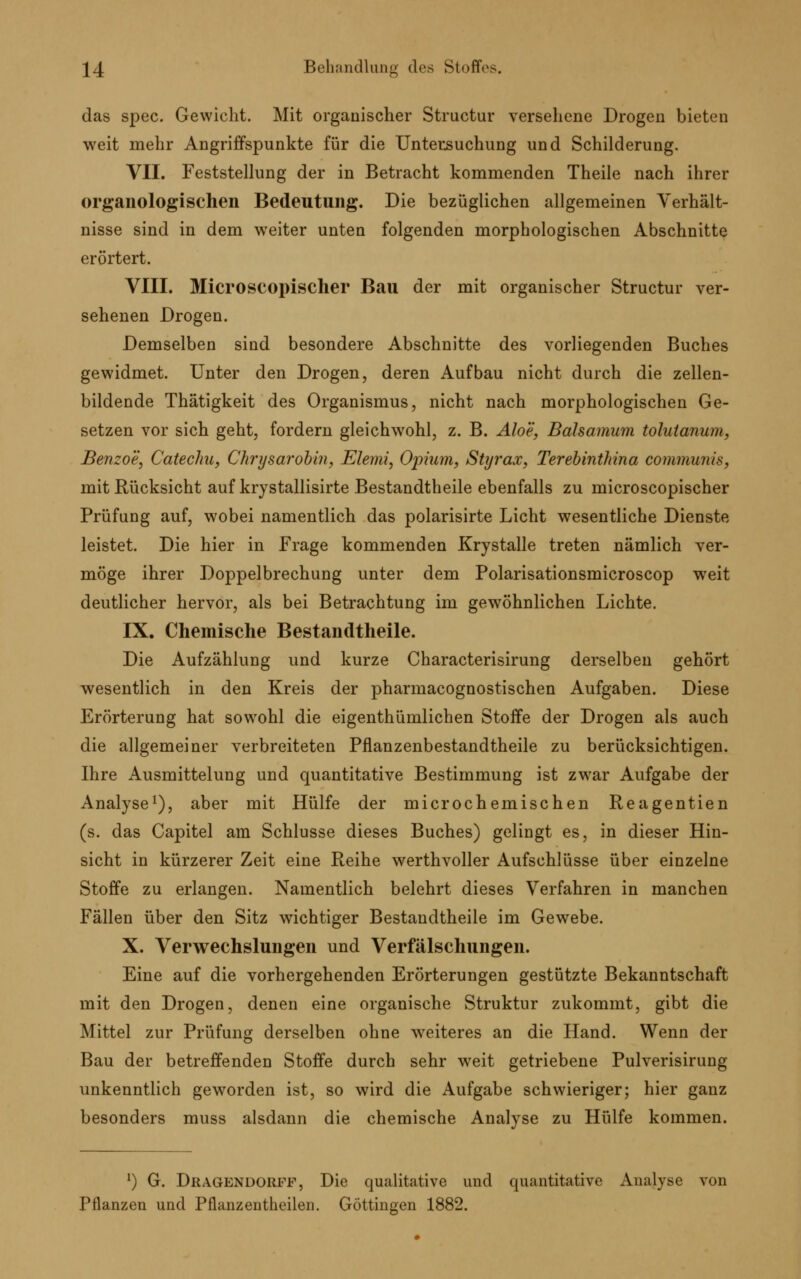 das spec. Gewicht. Mit organischer Structur versehene Drogen bieten weit mehr Angriffspunkte für die Untersuchung und Schilderung. VII. Feststellung der in Betracht kommenden Theile nach ihrer organologischen Bedeutung. Die bezüglichen allgemeinen Verhält- nisse sind in dem weiter unten folgenden morphologischen Abschnitte erörtert. VIII. Microscopischer Bau der mit organischer Structur ver- sehenen Drogen. Demselben sind besondere Abschnitte des vorliegenden Buches gewidmet. Unter den Drogen, deren Aufbau nicht durch die zellen- bildende Thätigkeit des Organismus, nicht nach morphologischen Ge- setzen vor sich geht, fordern gleichwohl, z. B. Aloe, Balsamum tolutanum, Benzoe, Catechu, Chrysarobin, Elemi, Opium, Süjrax, Terebinthina communis, mit Rücksicht auf krystallisirte Bestandteile ebenfalls zu microscopischer Prüfung auf, wobei namentlich das polarisirte Licht wesentliche Dienste leistet. Die hier in Frage kommenden Krystalle treten nämlich ver- möge ihrer Doppelbrechung unter dem Polarisationsmicroscop weit deutlicher hervor, als bei Betrachtung im gewöhnlichen Lichte. IX. Chemische Bestandtheile. Die Aufzählung und kurze Characterisirung derselben gehört wesentlich in den Kreis der pharmacognostischen Aufgaben. Diese Erörterung hat sowohl die eigenthümlichen Stoffe der Drogen als auch die allgemeiner verbreiteten Pflanzenbestandtheile zu berücksichtigen. Ihre Ausmittelung und quantitative Bestimmung ist zwar Aufgabe der Analyse1), aber mit Hülfe der microchemischen Reagentien (s. das Capitel am Schlüsse dieses Buches) gelingt es, in dieser Hin- sicht in kürzerer Zeit eine Reihe werthvoller Aufschlüsse über einzelne Stoffe zu erlangen. Namentlich belehrt dieses Verfahren in manchen Fällen über den Sitz wichtiger Bestandtheile im Gewebe. X. Verwechslungen und Verfälschungen. Eine auf die vorhergehenden Erörterungen gestützte Bekanntschaft mit den Drogen, denen eine organische Struktur zukommt, gibt die Mittel zur Prüfung derselben ohne weiteres an die Hand. Wenn der Bau der betreffenden Stoffe durch sehr weit getriebene Pulverisirung unkenntlich geworden ist, so wird die Aufgabe schwieriger; hier ganz besonders muss alsdann die chemische Analyse zu Hülfe kommen. l) G. Dragendorff, Die qualitative und quantitative Analyse von Pflanzen und Pflanzentheilen. Göttingen 1882.