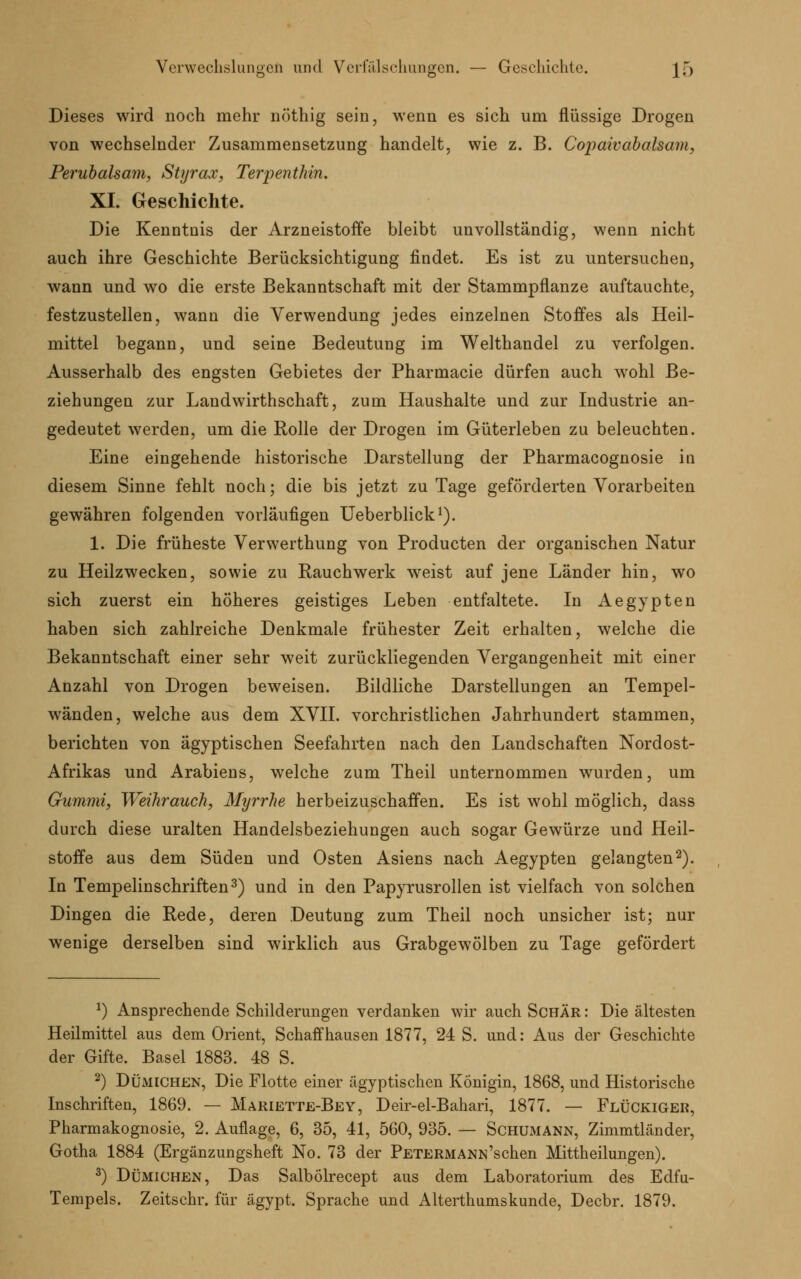 Dieses wird noch mehr nöthig sein, wenn es sich um flüssige Drogen von wechselnder Zusammensetzung handelt, wie z. B. Copaivabalsam, Perubalsam, Styrax, TerpentMn. XL Geschichte. Die Kenntnis der Arzneistoffe bleibt unvollständig, wenn nicht auch ihre Geschichte Berücksichtigung findet. Es ist zu untersuchen, wann und wo die erste Bekanntschaft mit der Stammpflanze auftauchte, festzustellen, wann die Verwendung jedes einzelnen Stoffes als Heil- mittel begann, und seine Bedeutung im Welthandel zu verfolgen. Ausserhalb des engsten Gebietes der Pharmacie dürfen auch wohl Be- ziehungen zur Landwirthschaft, zum Haushalte und zur Industrie an- gedeutet werden, um die Rolle der Drogen im Güterleben zu beleuchten. Eine eingehende historische Darstellung der Pharmacognosie in diesem Sinne fehlt noch; die bis jetzt zu Tage geförderten Vorarbeiten gewähren folgenden vorläufigen Ueberblick1). 1. Die früheste Verwerthung von Producten der organischen Natur zu Heilzwecken, sowie zu Rauchwerk weist auf jene Länder hin, wo sich zuerst ein höheres geistiges Leben entfaltete. In Aegypten haben sich zahlreiche Denkmale frühester Zeit erhalten, welche die Bekanntschaft einer sehr weit zurückliegenden Vergangenheit mit einer Anzahl von Drogen beweisen. Bildliche Darstellungen an Tempel- wänden, welche aus dem XVII. vorchristlichen Jahrhundert stammen, berichten von ägyptischen Seefahrten nach den Landschaften Nordost- Afrikas und Arabiens, welche zum Theil unternommen wurden, um Gummi, Weihrauch, Myrrhe herbeizuschaffen. Es ist wohl möglich, dass durch diese uralten Handelsbeziehungen auch sogar Gewürze und Heil- stoffe aus dem Süden und Osten Asiens nach Aegypten gelangten2). In Tempelinschriften3) und in den Papyrusrollen ist vielfach von solchen Dingen die Rede, deren Deutung zum Theil noch unsicher ist; nur wenige derselben sind wirklich aus Grabgewölben zu Tage gefördert 1) Ansprechende Schilderungen verdanken wir auch Schär : Die ältesten Heilmittel aus dem Orient, Schaffhausen 1877, 24 S. und: Aus der Geschichte der Gifte. Basel 1883. 48 S. 2) Dümichen, Die Flotte einer ägyptischen Königin, 1868, und Historische Inschriften, 1869. — Mariette-Bey, Deir-el-Bahari, 1877. — Flückigek, Pharmakognosie, 2. Auflage, 6, 35, 41, 560, 935. — Schumann, Zimmtländer, Gotha 1884 (Ergänzungsheft No. 73 der PETERMANN'schen Mittheilungen). 3) Dümichen, Das Salbölrecept aus dem Laboratorium des Edfu- Tempels. Zeitschr. für ägypt. Sprache und Alterthumskunde, Decbr. 1879.