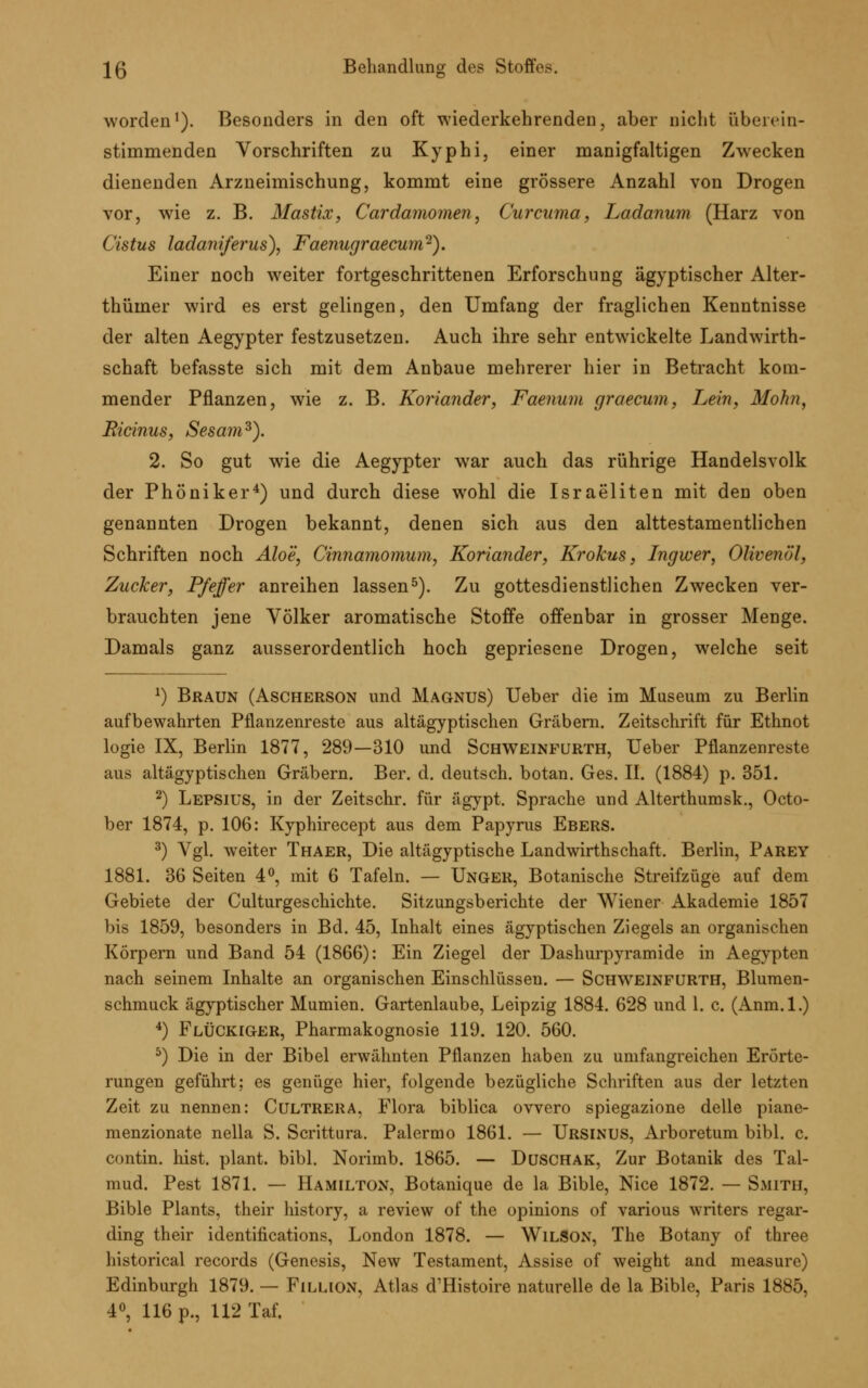 worden1). Besonders in den oft wiederkehrenden, aber nicht überein- stimmenden Vorschriften zu Kyphi, einer manigfaltigen Zwecken dienenden Arzneimischung, kommt eine grössere Anzahl von Drogen vor, wie z. B. Mastix, Cardamomen, Curcuma, Ladanum (Harz von Cistus ladaniferus), Faenugraecum-). Einer noch weiter fortgeschrittenen Erforschung ägyptischer Alter- thümer wird es erst gelingen, den Umfang der fraglichen Kenntnisse der alten Aegypter festzusetzen. Auch ihre sehr entwickelte Landwirth- schaft befasste sich mit dem Anbaue mehrerer hier in Betracht kom- mender Pflanzen, wie z. B. Koriander, Faenum graecum, Lein, Mohn, Ricinus, Sesam3). 2. So gut wie die Aegypter war auch das rührige Handelsvolk der Phöniker4) und durch diese wohl die Israeliten mit den oben genannten Drogen bekannt, denen sich aus den alttestamentlichen Schriften noch Aloe, Cinnamomum, Koriander, Krokus, Ingwer, Olivenöl, Zucker, Pfeffer anreihen lassen5). Zu gottesdienstlichen Zwecken ver- brauchten jene Völker aromatische Stoffe offenbar in grosser Menge. Damals ganz ausserordentlich hoch gepriesene Drogen, welche seit *) Braun (Ascherson und Magnus) Ueber die im Museum zu Berlin aufbewahrten Pflanzenreste aus altägyptischen Gräbern. Zeitschrift für Ethnot logie IX, Berlin 1877, 289—310 und Schweinfurth, Ueber Pflanzenreste aus altägyptischen Gräbern. Ber. d. deutsch, botan. Ges. II. (1884) p. 351. 2) Lepsius, in der Zeitschr. für ägypt. Sprache und Alterthumsk., Octo- ber 1874, p. 106: Kyphirecept aus dem Papyrus Ebers. 3) Vgl. weiter Thaer, Die altägyptische Landwirthschaft. Berlin, Parey 1881. 36 Seiten 4°, mit 6 Tafeln. — Unger, Botanische Streifzüge auf dem Gebiete der Culturgeschichte. Sitzungsberichte der Wiener Akademie 1857 bis 1859, besonders in Bd. 45, Inhalt eines ägyptischen Ziegels an organischen Körpern und Band 54 (1866): Ein Ziegel der Dashurpyramide in Aegypten nach seinem Inhalte an organischen Einschlüssen. — Schweinfurth, Blumen- schmuck ägyptischer Mumien. Gartenlaube, Leipzig 1884. 628 und 1. c. (Anm.l.) 4) FlüCkiger, Pharmakognosie 119. 120. 560. 5) Die in der Bibel erwähnten Pflanzen haben zu umfangreichen Erörte- rungen geführt; es genüge hier, folgende bezügliche Schriften aus der letzten Zeit zu nennen: Cultrera. Flora biblica ovvero spiegazione delle piane- menzionate nella S. Scrittura. Palermo 1861. — Ursinus, Arboretum bibl. c. contin. hist. plant, bibl. Norimb. 1865. — Dusch AK, Zur Botanik des Tal- mud. Pest 1871. — Hamilton, Botanique de la Bible, Nice 1872. — Smith, Bible Plants, their history, a review of the opinions of various writers regar- ding their identifications, London 1878. — Wilson, The Botany of three historical records (Genesis, New Testament, Assise of weight and measure) Edinburgh 1879. — Fillion, Atlas d'Histoire naturelle de la Bible, Paris 1885, 4°, 116 p., 112 Taf.