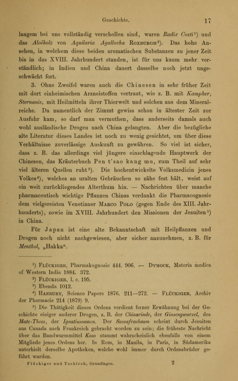 langem bei uns vollständig verschollen sind, waren Radix Costi1) und das Aloeholz von Aquilaria Agallocha Roxburgh2). Das hoho An- sehen, in welchem diese beiden aromatischen Substanzen zu jener Zeit bis in das XVIII. Jahrhundert standen, ist für uns kaum mehr ver- ständlich; in Indien und China dauert dasselbe noch jetzt unge- schwächt fort. 3. Ohne Zweifel waren auch die Chinesen in sehr früher Zeit mit dort einheimischen Arzneistoffen vertraut, wie z. B. mit Kampher, Sternanis, mit Heilmitteln ihrer Thierwelt und solchen aus dem Mineral- reiche. Da namentlich der Zimmt gewiss schon in ältester Zeit zur Ausfuhr kam, so darf man vermuthen, dass anderseits damals auch wohl ausländische Drogen nach China gelangten. Aber die bezügliche alte Literatur dieses Landes ist noch zu wenig gesichtet, um über diese Verhältnisse zuverlässige Auskunft zu gewähren. So viel ist sicher, dass z. B. das allerdings viel jüngere einschlagende Hauptwerk der Chinesen, das Kräuterbuch Pen t'sao kang mu, zum Theil auf sehr viel älteren Quellen ruht3). Die hochentwickelte Volksmedicin jenes Volkes4), welches an uralten Gebräuchen so zähe fest hält, weist auf ein weit zurückliegendes Alterthum hin. — Nachrichten über manche pharmaceutisch wichtige Pflanzen Chinas verdankt die Pharmacognosie dem vielgereisten Venetianer Marco Polo (gegen Ende des XIII. Jahr- huuderts), sowie im XVIII. Jahrhundert den Missionen der Jesuiten5) in China. Für Japan ist eine alte Bekanntschaft mit Heilpflanzen und Drogen noch nicht nachgewiesen, aber sicher anzunehmen, z. B. für Menthol, „Hakka. *) Flockigen, Pharmakognosie 444. 906. r— Dymock, Materia medica of Western India 1884. 372. 2) Flückiger, 1. c. 195. 3) Ebenda 1012. 4) Hanbury, Science Papers 1876. 211—272. — Flückiger, Archiv der Pharmacie 214 (1879) 9. 5) Die Thätigkeit dieses Ordens verdient feiner Erwähnung bei der Ge- schichte einiger anderer Drogen, z. B. der Chinarinde, der Ginsengwurzel, des Mate-Tliees, der Ignatiussamen. Der Sassafrasbaum scheint durch Jesuiten aus Canada nach Frankreich gebracht worden zu sein; die früheste Nachricht über das Bandwurmmittel Koso stammt wahrscheinlich ebenfalls von einem Mitgliede jenes Ordens her. In Rom, in Manila, in Paris, in Südamerika unterhielt derselbe Apotheken, welche wohl immer durch Ordensbrüder ge- führt wurden. Flückiger und T s c h i r c h, Grundlagen. ^