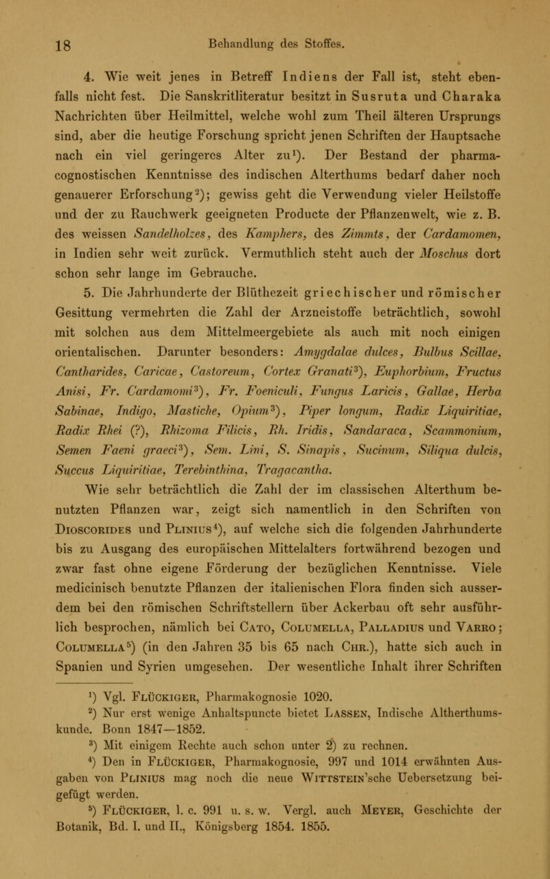 4. Wie weit jenes in Betreif Indiens der Fall ist, steht eben- falls nicht fest. Die Sanskritliteratur besitzt in Susruta und Charaka Nachrichten über Heilmittel, welche wohl zum Theil älteren Ursprungs sind, aber die heutige Forschung spricht jenen Schriften der Hauptsache nach ein viel geringeres Alter zu1). Der Bestand der pharma- cognostischen Kenntnisse des indischen Alterthums bedarf daher noch genauerer Erforschung2); gewiss geht die Verwendung vieler Heilstoffe und der zu Rauchwerk geeigneten Producte der Pflanzenwelt, wie z. B. des weissen Sandelhohes, des Kamphers, des Zimmts, der Cardamomen, in Indien sehr weit zurück. Vermuthlich steht auch der Moschus dort schon sehr lange im Gebrauche. 5. Die Jahrhunderte der Blüthezeit griechischer und römischer Gesittung vermehrten die Zahl der Arzneistoffe beträchtlich, sowohl mit solchen aus dem Mittelmeergebiete als auch mit noch einigen orientalischen. Darunter besonders: Amygdalae dulces, Bulbus Scillae, Cantharides, Caricae, Castoreum, Cortex Granati3), Euphorbium, Fructus Anisi, Fr. CardamomP), Fr. Foenicidi, Fungus Laricis, Gallae, Herba Sabinae, Indigo, Mastiche, Opium3), Piper longum, Radix Liquiritiae, Radix Rhei (?), Rhizoma Filicis, Rh. Iridis, Sandaraca, Scammonium, Semen Faeni graecP), Sein. Lini, S. Sinajris, Sucinum, Siliqua dulcis, Succus Liquiritiae, Terebinthina. Tragacantha. Wie sehr beträchtlich die Zahl der im classischen Alterthum be- nutzten Pflanzen war, zeigt sich namentlich in den Schriften von Dioscorides und Plinius4), auf welche sich die folgenden Jahrhunderte bis zu Ausgang des europäischen Mittelalters fortwährend bezogen und zwar fast ohne eigene Förderung der bezüglichen Kenntnisse. Viele medicinisch benutzte Pflanzen der italienischen Flora finden sich ausser- dem bei den römischen Schriftstellern über Ackerbau oft sehr ausführ- lich besprochen, nämlich bei Cato, Columella, Palladius und Varro; Columella5) (in den Jahren 35 bis 65 nach Chr.), hatte sich auch in Spanien und Syrien umgesehen. Der wesentliche Inhalt ihrer Schriften x) Vgl. FlÜCKIGER, Pharmakognosie 1020. 2) Nur erst wenige Anhaltspuncte bietet Lassen, Indische Altherthums- kunde. Bonn 1847—1852. 3) Mit einigem Rechte auch schon unter 2) zu rechnen. 4) Den in FlÜCKIGER, Pharmakognosie, 997 und 1014 erwähnten Aus- gaben von Plinius mag noch die neue WiTTSTEiN'sche Uebersetzung bei- gefügt werden. 5) Flückiger, 1. c. 991 u. s. w. Vergl. auch Meyer, Geschichte der