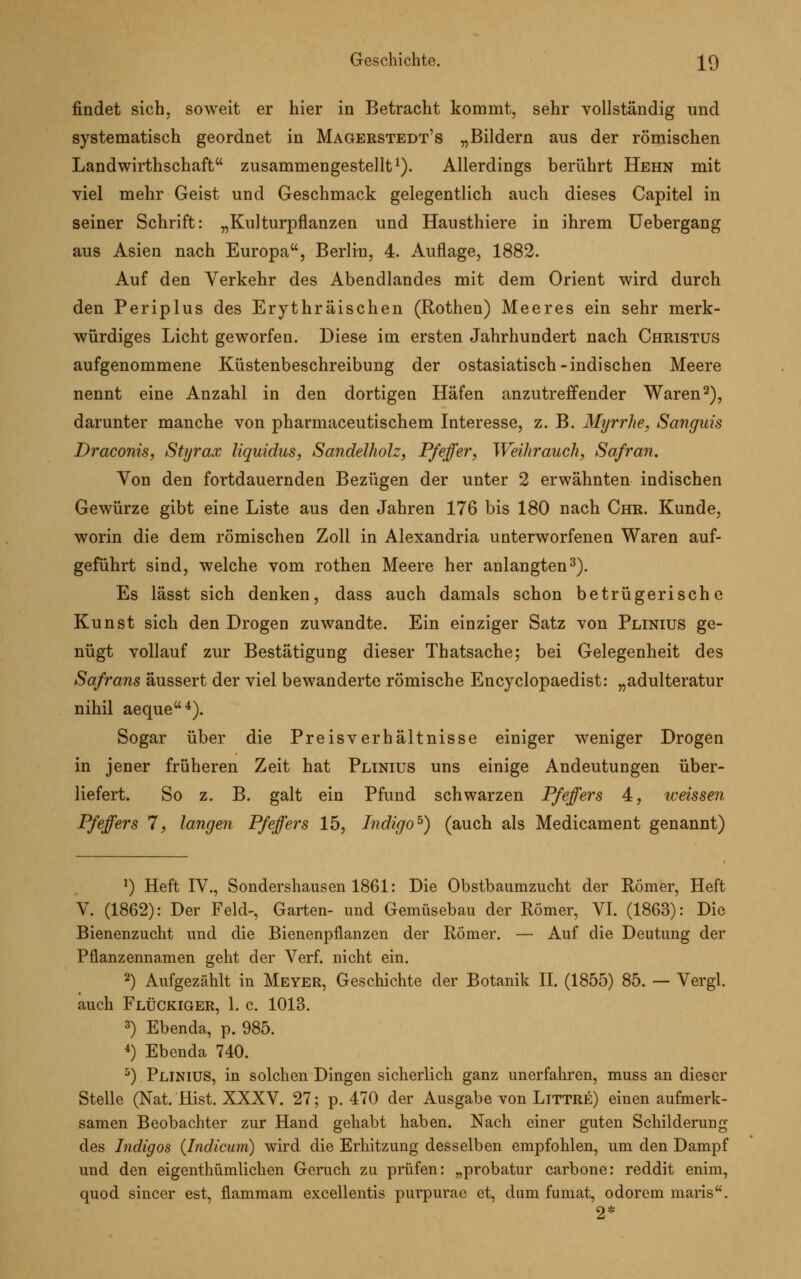 findet sich, soweit er hier in Betracht kommt, sehr vollständig und systematisch geordnet in Magerstedt's „Bildern aus der römischen Landwirtschaft zusammengestellt1). Allerdings berührt Hehn mit viel mehr Geist und Geschmack gelegentlich auch dieses Capitel in seiner Schrift: „Kulturpflanzen und Hausthiere in ihrem Uebergang aus Asien nach Europa, Berlin, 4. Auflage, 1882. Auf den Verkehr des Abendlandes mit dem Orient wird durch den Periplus des Erythräischen (Rothen) Meeres ein sehr merk- würdiges Licht geworfen. Diese im ersten Jahrhundert nach Christus aufgenommene Küstenbeschreibung der ostasiatisch-indischen Meere nennt eine Anzahl in den dortigen Häfen anzutreffender Waren2), darunter manche von pharmaceutischem Interesse, z. B. Myrrhe, Sanguis Draconis, Styrax liquidus, Sandelholz, Pfeffer, Weihrauch, Safran. Von den fortdauernden Bezügen der unter 2 erwähnten indischen Gewürze gibt eine Liste aus den Jahren 176 bis 180 nach Chr. Kunde, worin die dem römischen Zoll in Alexandria unterworfenen Waren auf- geführt sind, welche vom rothen Meere her anlangten3). Es lässt sich denken, dass auch damals schon betrügerische Kunst sich den Drogen zuwandte. Ein einziger Satz von Plinius ge- nügt vollauf zur Bestätigung dieser Thatsache; bei Gelegenheit des Safrans äussert der viel bewanderte römische Encyclopaedist: „adulteratur nihil aeque4). Sogar über die Preisverhältnisse einiger weniger Drogen in jener früheren Zeit hat Plinius uns einige Andeutungen über- liefert. So z. B. galt ein Pfund schwarzen Pfeffers 4, weissen Pfeffers 7, langen Pfeffers 15, Indigo5) (auch als Medicament genannt) *) Heft IV., Sondershausen 1861: Die Obstbaumzucht der Römer, Heft V. (1862): Der Feld-, Garten- und Gemüsebau der Römer, VI. (1863): Die Bienenzucht und die Bienenpflanzen der Römer. — Auf die Deutung der Pflanzennamen geht der Verf. nicht ein. 2) Aufgezählt in Meyer, Geschichte der Botanik II. (1855) 85. — Vergl. auch Flückiger, 1. c. 1013. 3) Ebenda, p. 985. 4) Ebenda 740. 5) Plinius, in solchen Dingen sicherlich ganz unerfahren, muss an dieser Stelle (Nat. Hist. XXXV. 27; p. 470 der Ausgabe von Littre) einen aufmerk- samen Beobachter zur Hand gehabt haben. Nach einer guten Schilderung des Indigos (Indicum) wird die Erhitzung desselben empfohlen, um den Dampf und den eigenthümlichen Geruch zu prüfen: „probatur carbone: reddit enim, quod sincer est, flammam excellentis purpurae et, dam fumat, odorem maris. 2*