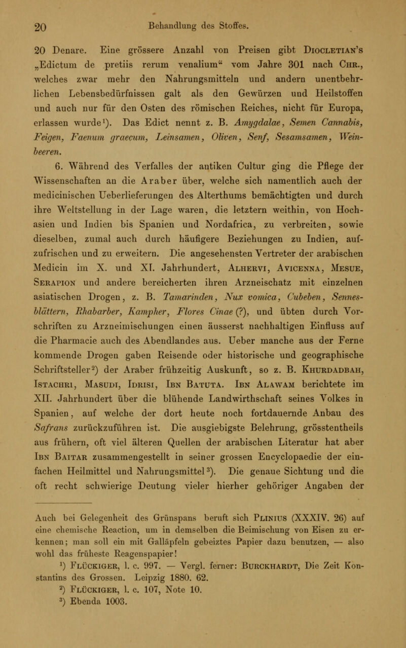 20 Denare. Eine grössere Anzahl von Preisen gibt Diocletian's „Edictum de pretiis rerurn venalium vom Jahre 301 nach Chr., welches zwar mehr den Nahrungsmitteln und andern unentbehr- lichen Lebensbedürfnissen galt als den Gewürzen uud Heilstoffen und auch nur für den Osten des römischen Reiches, nicht für Europa, erlassen wurde1). Das Edict nennt z. B. Amygdalae, Semen Cannabis, Feigen, Faenum graecum, Leinsamen, Oliven, Senf, Sesamsamen, Wein- beeren. 6. Während des Verfalles der antiken Cultur ging die Pflege der Wissenschaften an die Araber über, welche sich namentlich auch der medicinischen Ueberlieferungen des Alterthums bemächtigten und durch ihre Weltstellung in der Lage waren, die letztern weithin, von Hoch- asien und Indien bis Spanien und Nordafrica, zu verbreiten, sowie dieselben, zumal auch durch häufigere Beziehungen zu Indien, auf- zufrischen und zu erweitern. Die angesehensten Vertreter der arabischen Medicin im X. und XI. Jahrhundert, Alhervi, Avicenna, Mesue, Serapion und andere bereicherten ihren Arzneischatz mit einzelnen asiatischen Drogen, z. B. Tamarinden, Nux vomica, Cubeben, Sennes- blättern, Rhabarber, Kampher, Flores Cinae (?), und übten durch Vor- schriften zu Arzneimischungen einen äusserst nachhaltigen Einfluss auf die Pharmacie auch des Abendlandes aus. Ueber manche aus der Ferne kommende Drogen gaben Reisende oder historische und geographische Schriftsteller2) der Araber frühzeitig Auskunft, so z. B. Khurdadbah, Istachri, Masudt, Idrisi, Ibn Batuta. Ibn Alawam berichtete im XII. Jahrhundert über die blühende Landwirthschaft seines Volkes in Spanien, auf welche der dort heute noch fortdauernde Anbau des Safrans zurückzuführen ist. Die ausgiebigste Belehrung, grösstentheils aus frühern, oft viel älteren Quellen der arabischen Literatur hat aber Ibn Baitar zusammengestellt in seiner grossen Encyclopaedie der ein- fachen Heilmittel und Nahrungsmittel3). Die genaue Sichtung und die oft recht schwierige Deutung vieler hierher gehöriger Angaben der Auch bei Gelegenheit des Grünspans beruft sich Plinius (XXXIV. 26) auf eine chemische Reaction, um in demselben die Beimischung von Eisen zu er- kennen; man soll ein mit Galläpfeln gebeiztes Papier dazu benutzen, — also wohl das früheste Reagenspapier! 1) Flückiger, 1. c. 997. — Vergl. ferner: Burckhardt, Die Zeit Kon- stantins des Grossen. Leipzig 1880. 62. 2) Flückiger, 1. c. 107, Note 10. 3) Ebenda 1003.