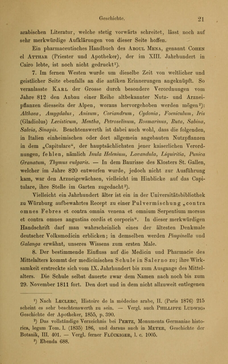 arabischen Literatur, welche stetig vorwärts schreitet, lässt noch auf sehr merkwürdige Aufklärungen von dieser Seite hoffen. Ein pharmaceutisches Handbuch des Aboul Mena, genannt Cohen el Atthar (Priester und Apotheker), der im XIII. Jahrhundert in Cairo lebte, ist noch nicht gedruckt1). 7. Im fernen Westen wurde um dieselbe Zeit von weltlicher und geistlicher Seite ebenfalls an die antiken Erinnerungen augeknüpft. So veranlasste Karl der Grosse durch besondere Verordnungen vom Jahre 812 den Anbau einer Reihe altbekannter Nutz- und Arznei- pflanzen diesseits der Alpen, woraus hervorgehoben werden mögen2): Althaea, Amygdalus, Anisum, Coriandrum, Cydonia, Foeniculum, Iris (Gladiolus) Levisticum, Mentha, Petroselinum, Bosmarinus, Ruta, Sabina, Salvia, Sinapis. Beachtenswerth ist dabei auch wohl, dass die folgenden, in Italien einheimischen oder dort allgemein angebauten Nutzpflanzen in dem „Capitulare, der hauptsächlichsten jener kaiserlichen Verord- nungen, fehlen, nämlich Inula Helenium, Lavandula, Liquiritia, Punica Granatum, Thymus vulgaris. — In dem Baurisse des Klosters St. Gallen, welcher im Jahre 820 entworfen wurde, jedoch nicht zur Ausführung kam, war den Arzueigewächsen, vielleicht im Hinblicke auf das Capi- tulare, ihre Stelle im Garten zugedacht3). Vielleicht ein Jahrhundert älter ist ein in der Universitätsbibliothek zu Würzburg aufbewahrtes Recept zu einer Pulvermischung „contra omnes Febres et contra omnia venena et omnium Serpentium morsus et contra omnes angustias cordis et corporis. In dieser merkwürdigen Handschrift darf man wahrscheinlich eines der ältesten Denkmale deutscher Volksmedicin erblicken; in demselben werden Pimpinella und Galanga erwähnt, unseres Wissens zum ersten Male. 8. Der bestimmende Einfluss auf die Medicin und Pharmacie des Mittelalters kommt der medicinischen Schule in Salerno zu; ihre Wirk- samkeit erstreckte sich vom IX. Jahrhundert bis zum Ausgange des Mittel- alters. Die Schule selbst dauerte zwar dem Namen nach noch bis zum 29. November 1811 fort. Den dort und in dem nicht allzuweit entlegenen 1) Nach Leclerc, Histoire de la medecine arabe, II. (Paris 1876) 215 scheint es sehr beachtenswerth zu sein. — Vergl. auch Phillippe Ludwig» Geschichte der Apotheker, 1855, p. 390. 2) Das vollständige Verzeichnis bei Pertz, Monumenta Germaniae histo- rica, legum Tom. 1. (1835) 186, und daraus auch in Meyer, Geschichte der Botanik, III. 401. — Vergl. ferner FlüCKIGER, 1. c. 1005. 3) Ebenda 688.