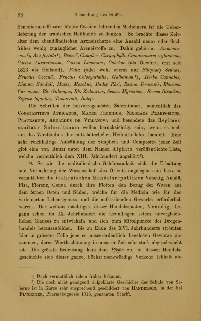 Benedictiner-Kloster Monte Cassino lehrenden Medicinern ist die Ueber- lieferung der arabischen Heilkunde zu danken. So brachte dieses Zeit- alter dem abendländischen Arzneischatze eine Anzahl neuer oder doch früher wenig zugänglicher Arzneistoffe zu. Dahin gehören: Ammonia- cum1), Asafoetida1), Benzoe, Campher, Caryophylli, Cinnamomum zeylanicum, Cortex Aurantiorum, Cortex Limonum, Cubebae (als Gewürz; erst seit 1813 als Heilstoff), Folia (oder wohl zuerst nur Siliquae) Sennae, Fructus Cocculi, Fructus Colocynthidis, Galbanum1), Herba Cannabis, Lignum Sandali, Macis, Moschus, Radix Rhei, Resina Draconis, Rhizoma Curcumae, Rh. Galangae, Rh. Zedoariae, Semen Myristicae, Semen Strychni, Styrax liquidus, Tamarindi, Salep. Die Schriften der hervorragendsten Salernitaner, namentlich des Constantinus Africanus , Macer Floridus, Nicolaus Praepositus, Platearius, Arnaldus de Villanova und besonders das Regimen sanitatis Salernitanum wollen berücksichtigt sein, wenn es sich um das Verständnis der mittelalterlichen Heilmittellehre handelt. Eine sehr reichhaltige Aufzählung der Simplicia und Composita jener Zeit gibt eine von Renzi unter dem Namen Alphita veröffentlichte Liste, welche vermuthlich dem XIII. Jahrhundert angehört2). 9. So wie die süditalienische Gelehrsamkeit sich die Erhaltung und Vermehrung der Wissenschaft -des Orients angelegen sein Hess, so vermittelten die italienischen Handelsrepubliken Venedig, Amalfi, Pisa, Florenz, Genua durch ihre Flotten den Bezug der Waren aus dem fernen Osten und Süden, welche für die Medicin wie für den verfeinerten Lebensgenuss und die aufstrebenden Gewerbe erforderlich waren. Der weitaus mächtigste dieser Handelsstaaten, Venedig, be- gann schon im IX. Jahrhundert die Grundlagen seines unvergleich- lichen Glanzes zu entwickeln und sich zum Mittelpuncte des Drogen- handels herauszubilden. Bis zu Ende des XVI. Jahrhunderts strömten hier in grösster Fülle jene so ausserordentlich begehrten Gewürze zu- sammen, deren Werthschätzung in unserer Zeit sehr stark abgeschwächt ist. Die grösste Bedeutung kam dem Pfeffer zu, in dessen Handels- geschichte sich dieser ganze, höchst merkwürdige Verkehr lebhaft ab- 1) Doch vermuthlich schon früher bekannt. 2) Die noch nicht genügend aufgeklärte Geschichte der Schule von Sa- lerno ist in Kürze sehr ansprechend geschildert von Handerson, in der bei FlÜCKIGER, Pharmakognosie 1018, genannten Schrift.