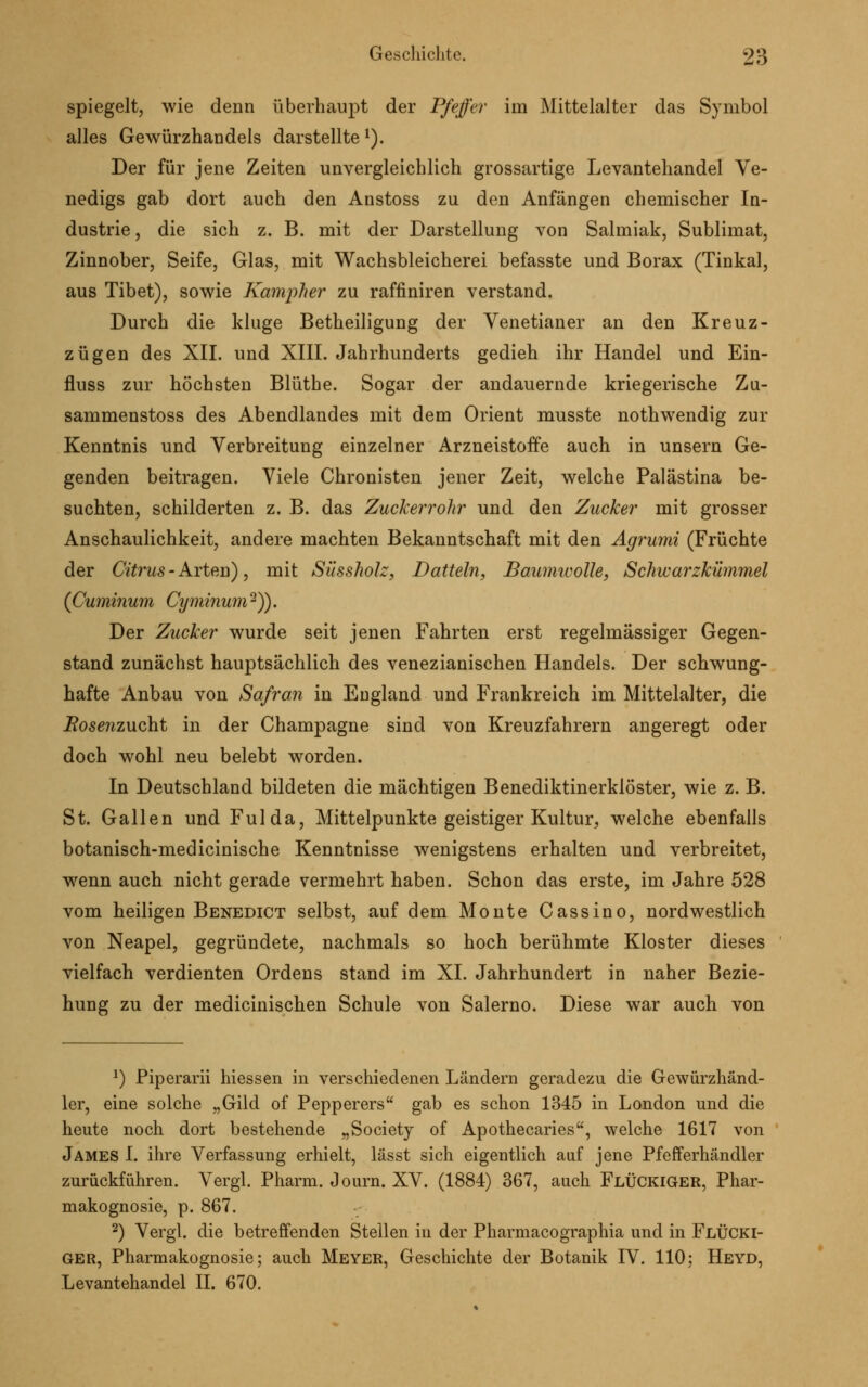 spiegelt, wie denn überhaupt der Pfeffer im Mittelalter das Symbol alles Gewürzhandels darstellte 1). Der für jene Zeiten unvergleichlich grossartige Levantehandel Ve- nedigs gab dort auch den Anstoss zu den Anfängen chemischer In- dustrie , die sich z. B. mit der Darstellung von Salmiak, Sublimat, Zinnober, Seife, Glas, mit Wachsbleicherei befasste und Borax (Tinkal, aus Tibet), sowie Kampher zu raffiniren verstand. Durch die kluge Betheiligung der Venetianer an den Kreuz - zügen des XII. und XIII. Jahrhunderts gedieh ihr Handel und Ein- fluss zur höchsten Blüthe. Sogar der andauernde kriegerische Zu- sammenstoss des Abendlandes mit dem Orient musste nothwendig zur Kenntnis und Verbreitung einzelner Arzneistoffe auch in unsern Ge- genden beitragen. Viele Chronisten jener Zeit, welche Palästina be- suchten, schilderten z. B. das Zuckerrohr und den Zucker mit grosser Anschaulichkeit, andere machten Bekanntschaft mit den Agrumi (Früchte der Citrus - Arten), mit Süssholz, Datteln, Baumwolle, Schwarzkümmel (Cuminum Cyminum2)). Der Zucker wurde seit jenen Fahrten erst regelmässiger Gegen- stand zunächst hauptsächlich des venezianischen Handels. Der schwung- hafte Anbau von Safran in England und Frankreich im Mittelalter, die Bosenzxxcht in der Champagne sind von Kreuzfahrern angeregt oder doch wohl neu belebt worden. In Deutschland bildeten die mächtigen Benediktinerklöster, wie z. B. St. Gallen und Fulda, Mittelpunkte geistiger Kultur, welche ebenfalls botanisch-medicinische Kenntnisse wenigstens erhalten und verbreitet, wenn auch nicht gerade vermehrt haben. Schon das erste, im Jahre 528 vom heiligen Benedict selbst, auf dem Monte Cassino, nordwestlich von Neapel, gegründete, nachmals so hoch berühmte Kloster dieses vielfach verdienten Ordens stand im XI. Jahrhundert in naher Bezie- hung zu der medicinischen Schule von Salerno. Diese war auch von 2) Piperarii hiessen in verschiedenen Ländern geradezu die Gewürzhänd- ler, eine solche „Gild of Pepperers gab es schon 1345 in London und die heute noch dort bestehende „Society of Apothecaries, welche 1617 von James I. ihre Verfassung erhielt, lässt sich eigentlich auf jene Pfefferhändler zurückführen. Vergl. Pharm. Journ. XV. (1884) 367, auch FlÜCKIGER, Phar- makognosie, p. 867. 2) Vergl. die betreffenden Stellen in der Pharmacographia und in FlüCKI- ger, Pharmakognosie; auch Meyer, Geschichte der Botanik IV. 110; Heyd, Levantehandel II. 670.